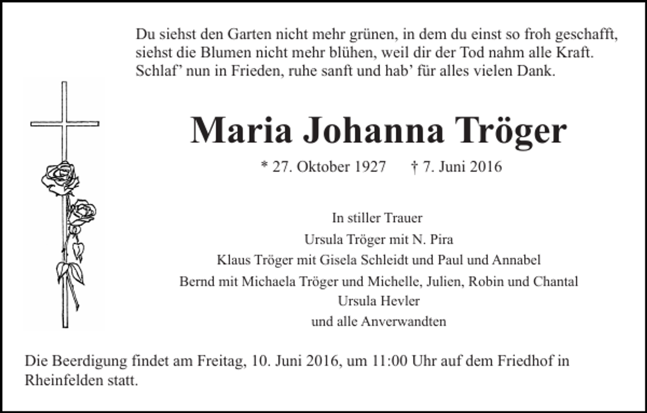 <p>Du siehst den Garten nicht mehr grünen, in dem du einst so froh geschafft,<br />siehst die Blumen nicht mehr blühen, weil dir der Tod nahm alle Kraft.<br />Schlaf’ nun in Frieden, ruhe sanft und hab’ für alles vielen Dank.</p><p>Maria Johanna Tröger<br />* 27. Oktober 1927</p><p>† 7. Juni 2016</p><p>In stiller Trauer<br />Ursula Tröger mit N. Pira<br />Klaus Tröger mit Gisela Schleidt und Paul und Annabel<br />Bernd mit Michaela Tröger und Michelle, Julien, Robin und Chantal<br />Ursula Hevler<br />und alle Anverwandten</p><p>Die Beerdigung findet am Freitag, 10. Juni 2016, um 11:00 Uhr auf dem Friedhof in<br />Rheinfelden statt.</p>