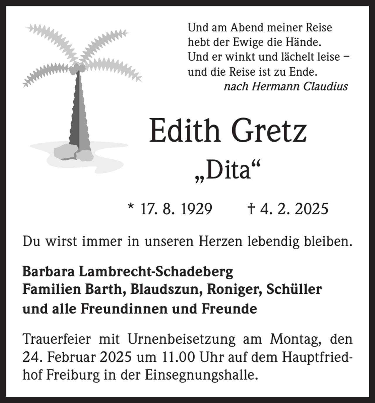 <p>Und am Abend meiner Reise<br />hebt der Ewige die Hände.<br />Und er winkt und lächelt leise –<br />und die Reise ist zu Ende.<br />nach Hermann Claudius</p><p>Edith Gretz<br />„Dita“<br />* 17. 8. 1929 † 4. 2. 2025<br />Du wirst immer in unseren Herzen lebendig bleiben.<br />Barbara Lambrecht-Schadeberg<br />Familien Barth, Blaudszun, Roniger, Schüller<br />und alle Freundinnen und Freunde<br />Trauerfeier mit Urnenbeisetzung am Montag, den<br />24. Februar 2025 um 11.00 Uhr auf dem Hauptfriedhof Freiburg in der Einsegnungshalle.</p>