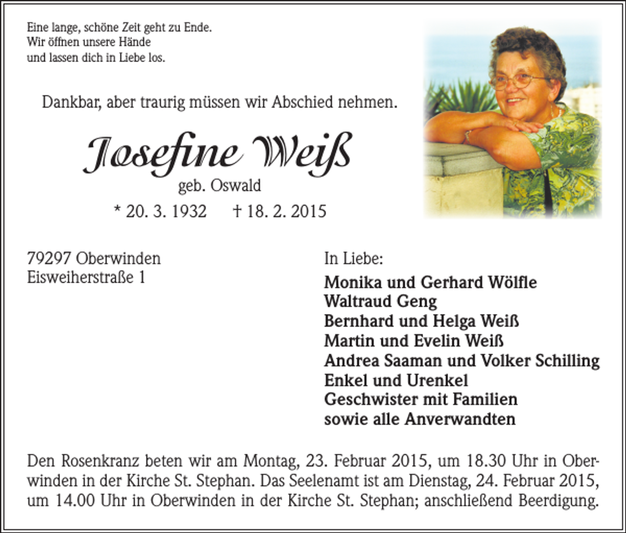 <p>Eine lange, schöne Zeit geht zu Ende.<br />Wir öffnen unsere Hände<br />und lassen dich in Liebe los.</p><p>Dankbar, aber traurig müssen wir Abschied nehmen.</p><p>Josefine Weiß<br />geb. Oswald</p><p>* 20. 3. 1932 † 18. 2. 2015<br />79297 Oberwinden<br />Eisweiherstraße 1</p><p>In Liebe:<br />Monika und Gerhard Wölfle<br />Waltraud Geng<br />Bernhard und Helga Weiß<br />Martin und Evelin Weiß<br />Andrea Saaman und Volker Schilling<br />Enkel und Urenkel<br />Geschwister mit Familien<br />sowie alle Anverwandten</p><p>Den Rosenkranz beten wir am Montag, 23. Februar 2015, um 18.30 Uhr in Oberwinden in der Kirche St. Stephan. Das Seelenamt ist am Dienstag, 24. Februar 2015,<br />um 14.00 Uhr in Oberwinden in der Kirche St. Stephan; anschließend Beerdigung.</p>