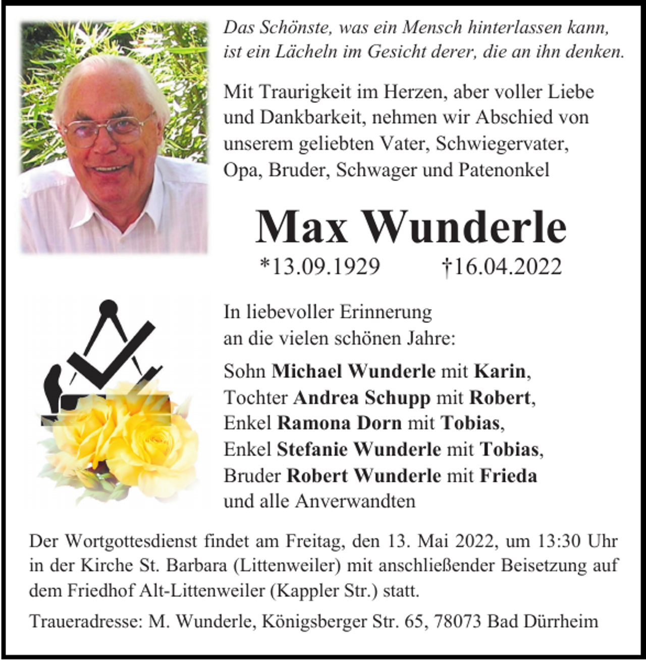<p>Das Schönste, was ein Mensch hinterlassen kann,<br />ist ein Lächeln im Gesicht derer, die an ihn denken.</p><p>Mit Traurigkeit im Herzen, aber voller Liebe<br />und Dankbarkeit, nehmen wir Abschied von<br />unserem geliebten Vater, Schwiegervater,<br />Opa, Bruder, Schwager und Patenonkel</p><p>Max Wunderle<br />*13.09.1929</p><p>†16.04.2022</p><p>In liebevoller Erinnerung<br />an die vielen schönen Jahre:<br />Sohn Michael Wunderle mit Karin,<br />Tochter Andrea Schupp mit Robert,<br />Enkel Ramona Dorn mit Tobias,<br />Enkel Stefanie Wunderle mit Tobias,<br />Bruder Robert Wunderle mit Frieda<br />und alle Anverwandten<br />Der Wortgottesdienst findet am Freitag, den 13. Mai 2022, um 13:30 Uhr<br />in der Kirche St. Barbara (Littenweiler) mit anschließender Beisetzung auf<br />dem Friedhof Alt-Littenweiler (Kappler Str.) statt.<br />Traueradresse: M. Wunderle, Königsberger Str. 65, 78073 Bad Dürrheim</p>