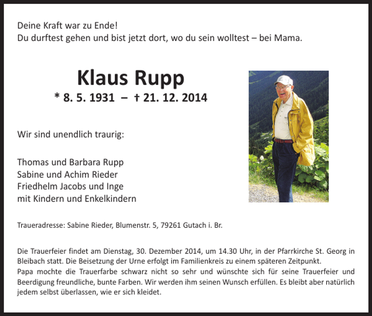 <p>Deine Kraft war zu Ende!<br />Du durftest gehen und bist jetzt dort, wo du sein wolltest – bei Mama.</p><p>Klaus Rupp</p><p>* 8. 5. 1931 – † 21. 12. 2014<br />Wir sind unendlich traurig:<br />Thomas und Barbara Rupp<br />Sabine und Achim Rieder<br />Friedhelm Jacobs und Inge<br />mit Kindern und Enkelkindern<br />Traueradresse: Sabine Rieder, Blumenstr. 5, 79261 Gutach i. Br.<br />Die Trauerfeier findet am Dienstag, 30. Dezember 2014, um 14.30 Uhr, in der Pfarrkirche St. Georg in<br />Bleibach statt. Die Beisetzung der Urne erfolgt im Familienkreis zu einem späteren Zeitpunkt.<br />Papa mochte die Trauerfarbe schwarz nicht so sehr und wünschte sich für seine ­Trauerfeier und<br />­Beerdigung freundliche, bunte Farben. Wir werden ihm seinen Wunsch erfüllen. Es bleibt aber natürlich<br />jedem selbst überlassen, wie er sich kleidet.</p>