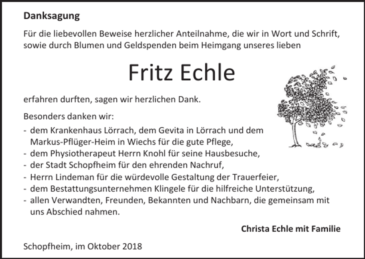 <p>Danksagung<br />Für die liebevollen Beweise herzlicher Anteilnahme, die wir in Wort und Schrift,<br />sowie durch Blumen und Geldspenden beim Heimgang unseres lieben</p><p>Fritz Echle<br />erfahren durften, sagen wir herzlichen Dank.<br />Besonders danken wir:<br />- dem Krankenhaus Lörrach, dem Gevita in Lörrach und dem<br />Markus-Pflüger-Heim in Wiechs für die gute Pflege,<br />- dem Physiotherapeut Herrn Knohl für seine Hausbesuche,<br />- der Stadt Schopfheim für den ehrenden Nachruf,<br />- Herrn Lindeman für die würdevolle Gestaltung der Trauerfeier,<br />- dem Bestattungsunternehmen Klingele für die hilfreiche Unterstützung,<br />- allen Verwandten, Freunden, Bekannten und Nachbarn, die gemeinsam mit<br />uns Abschied nahmen.<br />Christa Echle mit Familie<br />Schopfheim, im Oktober 2018</p>