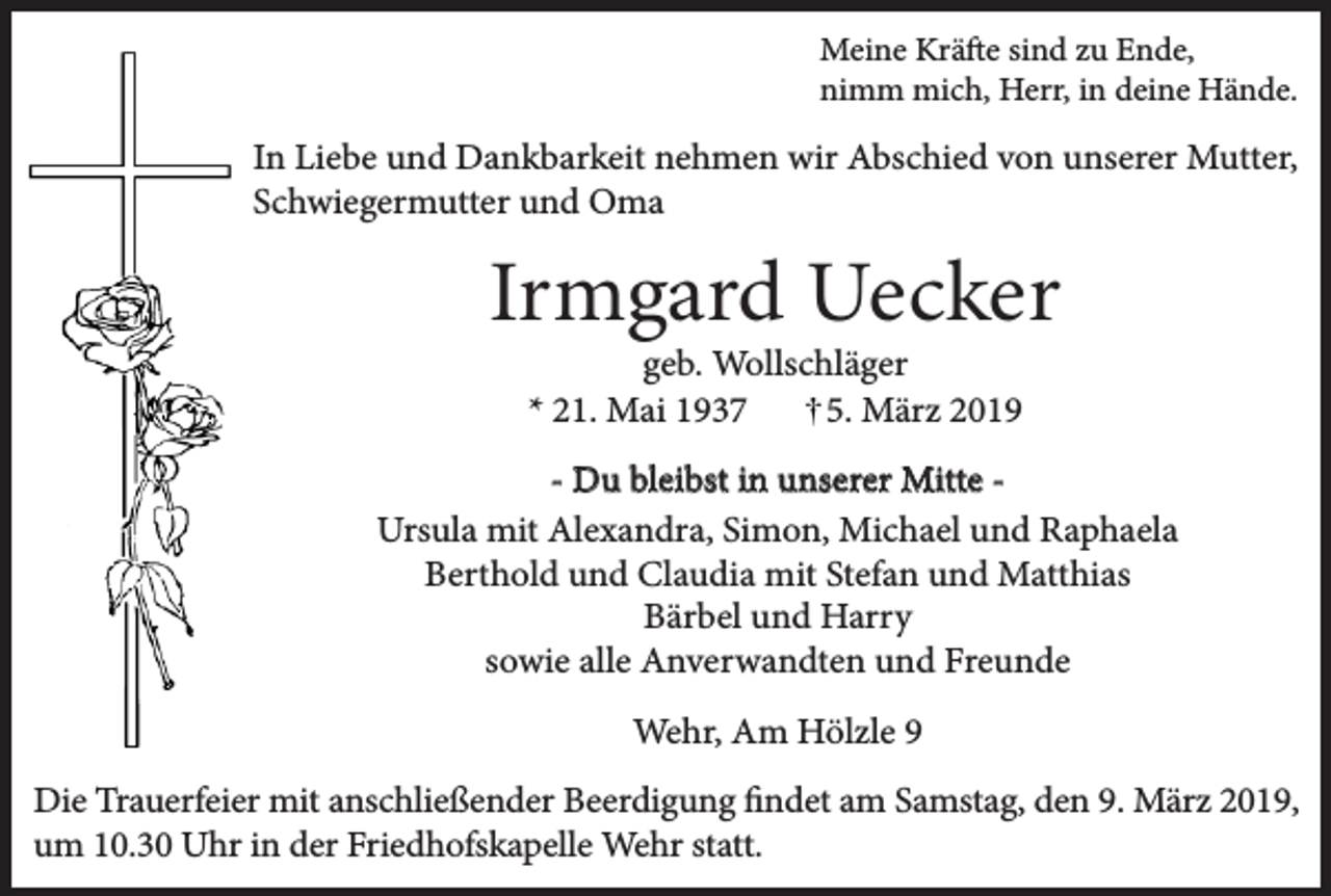 <p>Meine Kräfte sind zu Ende,<br />nimm mich, Herr, in deine Hände.</p><p>In Liebe und Dankbarkeit nehmen wir Abschied von unserer Mutter,<br />Schwiegermutter und Oma</p><p>Irmgard Uecker<br />geb. Wollschläger<br />* 21. Mai 1937<br />5. März 2019</p><p>- Du bleibst in unserer Mitte Ursula mit Alexandra, Simon, Michael und Raphaela<br />Berthold und Claudia mit Stefan und Matthias<br />Bärbel und Harry<br />sowie alle Anverwandten und Freunde<br />Wehr, Am Hölzle 9<br />Die Trauerfeier mit anschließender Beerdigung findet am Samstag, den 9. März 2019,<br />um 10.30 Uhr in der Friedhofskapelle Wehr statt.</p>