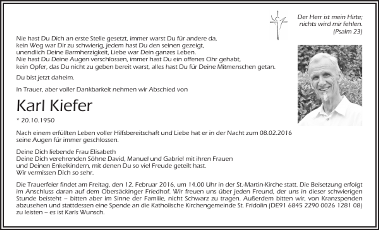 <p>Nie hast Du Dich an erste Stelle gesetzt, immer warst Du für andere da,<br />kein Weg war Dir zu schwierig, jedem hast Du den seinen gezeigt,<br />unendlich Deine Barmherzigkeit, Liebe war Dein ganzes Leben.<br />Nie hast Du Deine Augen verschlossen, immer hast Du ein offenes Ohr gehabt,<br />kein Opfer, das Du nicht zu geben bereit warst, alles hast Du für Deine Mitmenschen getan.</p><p>Der Herr ist mein Hirte;<br />nichts wird mir fehlen.<br />(Psalm 23)</p><p>Du bist jetzt daheim.<br />In Trauer, aber voller Dankbarkeit nehmen wir Abschied von</p><p>Karl Kiefer<br />* 20.10.1950<br />Nach einem erfüllten Leben voller Hilfsbereitschaft und Liebe hat er in der Nacht zum 08.02.2016<br />seine Augen für immer geschlossen.<br />Deine Dich liebende Frau Elisabeth<br />Deine Dich verehrenden Söhne David, Manuel und Gabriel mit ihren Frauen<br />und Deinen Enkelkindern, mit denen Du so viel Freude geteilt hast.<br />Wir vermissen Dich so sehr.<br />Die Trauerfeier findet am Freitag, den 12. Februar 2016, um 14.00 Uhr in der St.-Martin-Kirche statt. Die Beisetzung erfolgt<br />im Anschluss daran auf dem Obersäckinger Friedhof. Wir freuen uns über jeden Freund, der uns in dieser schwierigen<br />Stunde beisteht – bitten aber im Sinne der Familie, nicht Schwarz zu tragen. Außerdem bitten wir, von Kranzspenden<br />abzusehen und stattdessen eine Spende an die Katholische Kirchengemeinde St. Fridolin (DE91 6845 229026 1281 08)<br />zu leisten – es ist Karls Wunsch.</p>