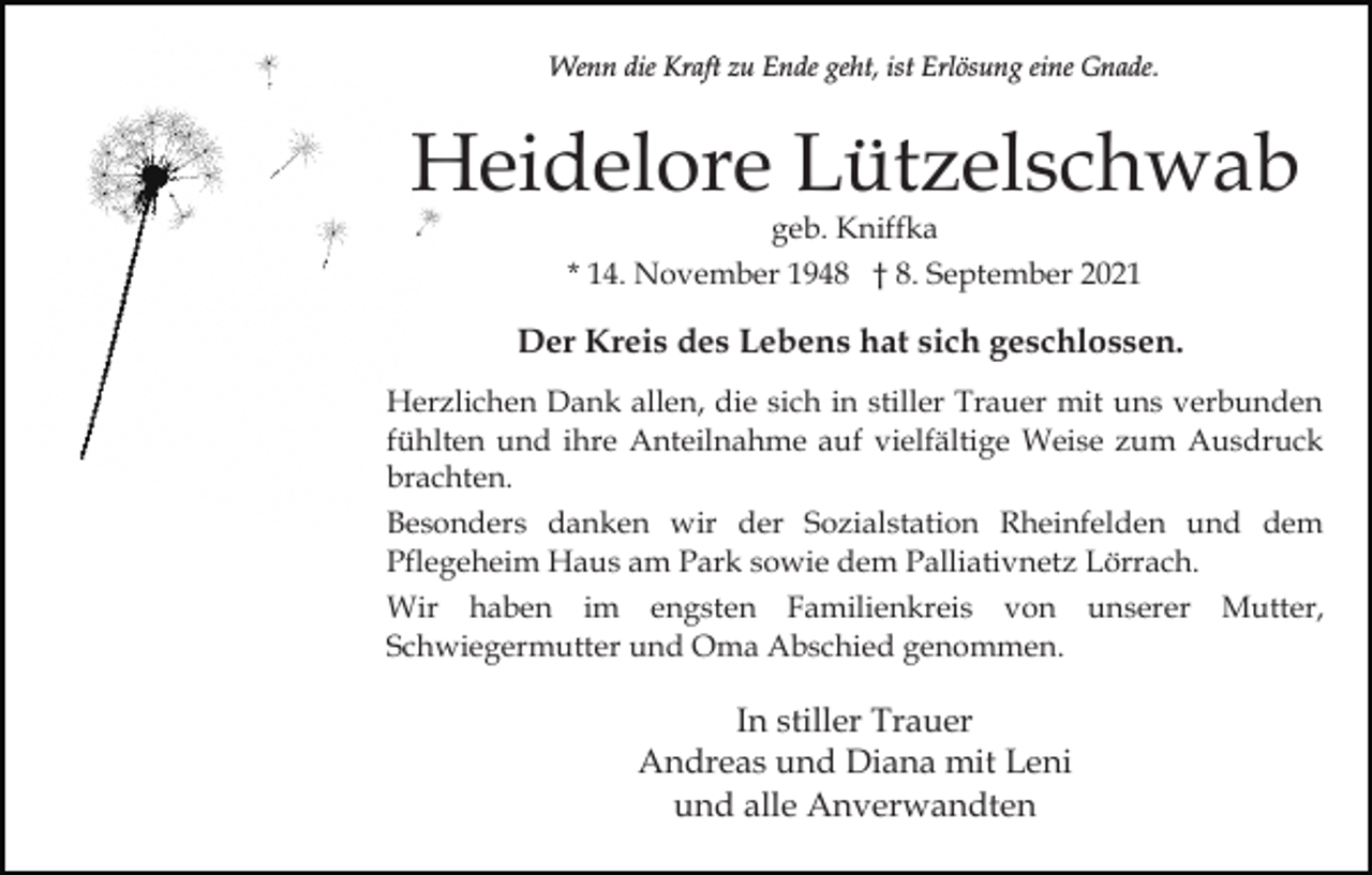 <p>Wenn die Kraft zu Ende geht, ist Erlösung eine Gnade.</p><p>Heidelore Lützelschwab<br />geb. Kniffka<br />* 14. November 1948 † 8. September 2021</p><p>Der Kreis des Lebens hat sich geschlossen.<br />Herzlichen Dank allen, die sich in stiller Trauer mit uns verbunden<br />fühlten und ihre Anteilnahme auf vielfältige Weise zum Ausdruck<br />brachten.<br />Besonders danken wir der Sozialstation Rheinfelden und dem<br />Pflegeheim Haus am Park sowie dem Palliativnetz Lörrach.<br />Wir haben im engsten Familienkreis von unserer Mutter,<br />Schwiegermutter und Oma Abschied genommen.</p><p>In stiller Trauer<br />Andreas und Diana mit Leni<br />und alle Anverwandten</p>