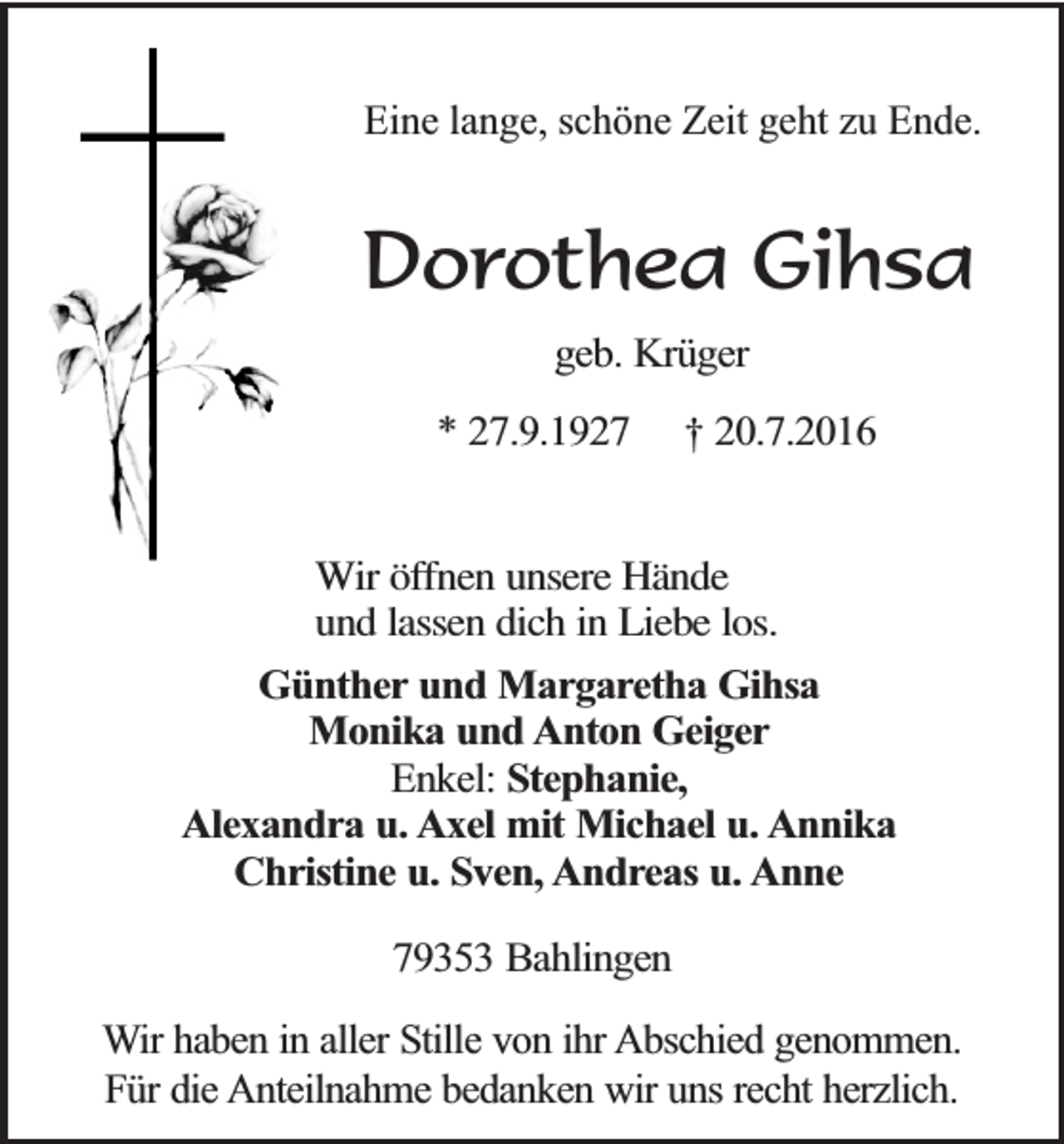 <p>Eine lange, schöne Zeit geht zu Ende.</p><p>Dorothea Gihsa<br />geb. Krüger</p><p>* 27.9.1927</p><p>† 20.7.2016</p><p>Wir öffnen unsere Hände<br />und lassen dich in Liebe los.<br />Günther und Margaretha Gihsa<br />Monika und Anton Geiger<br />Enkel: Stephanie,<br />Alexandra u. Axel mit Michael u. Annika<br />Christine u. Sven, Andreas u. Anne<br />79353 Bahlingen<br />Wir haben in aller Stille von ihr Abschied genommen.<br />Für die Anteilnahme bedanken wir uns recht herzlich.</p>