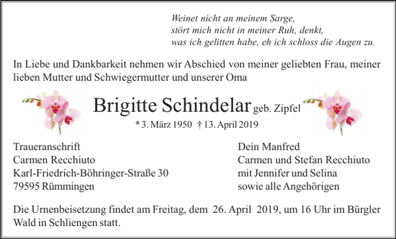 <p>Weinet nicht an meinem Sarge,<br />stört mich nicht in meiner Ruh, denkt,<br />was ich gelitten habe, eh ich schloss die Augen zu.</p><p>In Liebe und Dankbarkeit nehmen wir Abschied von meiner geliebten Frau, meiner<br />lieben Mutter und Schwiegermutter und unserer Oma</p><p>Brigitte Schindelar geb. Zipfel<br />* 3. März 1950 † 13. April 2019</p><p>Traueranschrift<br />Carmen Recchiuto<br />Karl-Friedrich-Böhringer-Straße 30<br />79595 Rümmingen</p><p>Dein Manfred<br />Carmen und Stefan Recchiuto<br />mit Jennifer und Selina<br />sowie alle Angehörigen</p><p>Die Urnenbeisetzung findet am Freitag, dem 26. April 2019, um 16 Uhr im Bürgler<br />Wald in Schliengen statt.</p>
