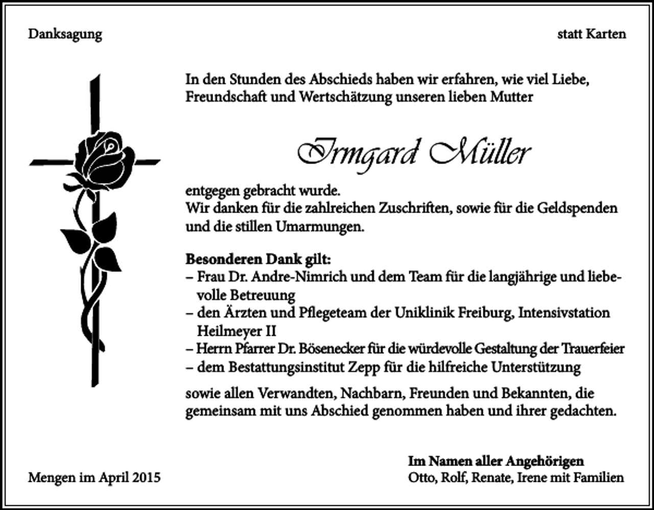 <p>Danksagung</p><p>statt Karten</p><p>In den Stunden des Abschieds haben wir erfahren, wie viel Liebe,<br />Freundschaft und Wertschätzung unseren lieben Mutter</p><p>Irmgard Müller<br />entgegen gebracht wurde.<br />Wir danken für die zahlreichen Zuschriften, sowie für die Geldspenden<br />und die stillen Umarmungen.<br />Besonderen Dank gilt:<br />– Frau Dr. Andre-Nimrich und dem Team für die langjährige und liebevolle Betreuung<br />– den Ärzten und Pflegeteam der Uniklinik Freiburg, Intensivstation<br />Heilmeyer II<br />– Herrn Pfarrer Dr. Bösenecker für die würdevolle Gestaltung der Trauerfeier<br />– dem Bestattungsinstitut Zepp für die hilfreiche Unterstützung<br />sowie allen Verwandten, Nachbarn, Freunden und Bekannten, die<br />gemeinsam mit uns Abschied genommen haben und ihrer gedachten.</p><p>Mengen im April 2015</p><p>Im Namen aller Angehörigen<br />Otto, Rolf, Renate, Irene mit Familien</p>