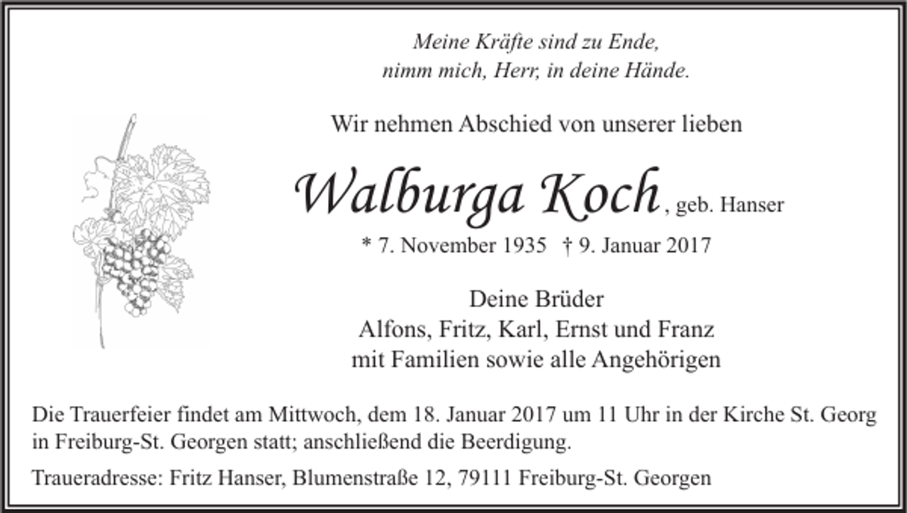 <p>Meine Kräfte sind zu Ende,<br />nimm mich, Herr, in deine Hände.</p><p>Wir nehmen Abschied von unserer lieben</p><p>Walburga Koch</p><p>, geb. Hanser</p><p>* 7. November 1935 † 9. Januar 2017</p><p>Deine Brüder<br />Alfons, Fritz, Karl, Ernst und Franz<br />mit Familien sowie alle Angehörigen<br />Die Trauerfeier findet am Mittwoch, dem 18. Januar 2017 um 11 Uhr in der Kirche St. Georg<br />in Freiburg-St. Georgen statt; anschließend die Beerdigung.<br />Traueradresse: Fritz Hanser, Blumenstraße 12, 79111 Freiburg-St. Georgen</p>