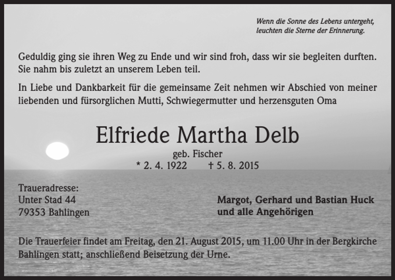 <p>Wenn die Sonne des Lebens untergeht,<br />leuchten die Sterne der Erinnerung.</p><p>Geduldig ging sie ihren Weg zu Ende und wir sind froh, dass wir sie begleiten durften.<br />Sie nahm bis zuletzt an unserem Leben teil.<br />In Liebe und Dankbarkeit für die gemeinsame Zeit nehmen wir Abschied von meiner<br />liebenden und fürsorglichen Mutti, Schwiegermutter und herzensguten Oma</p><p>Elfriede Martha Delb<br />geb. Fischer<br />* 2. 4. 1922 † 5. 8. 2015</p><p>Traueradresse:<br />Unter Stad 44<br />79353 Bahlingen</p><p>Margot, Gerhard und Bastian Huck<br />und alle Angehörigen</p><p>Die Trauerfeier findet am Freitag, den 21. August 2015, um 11.00 Uhr in der Bergkirche<br />Bahlingen statt; anschließend Beisetzung der Urne.</p>