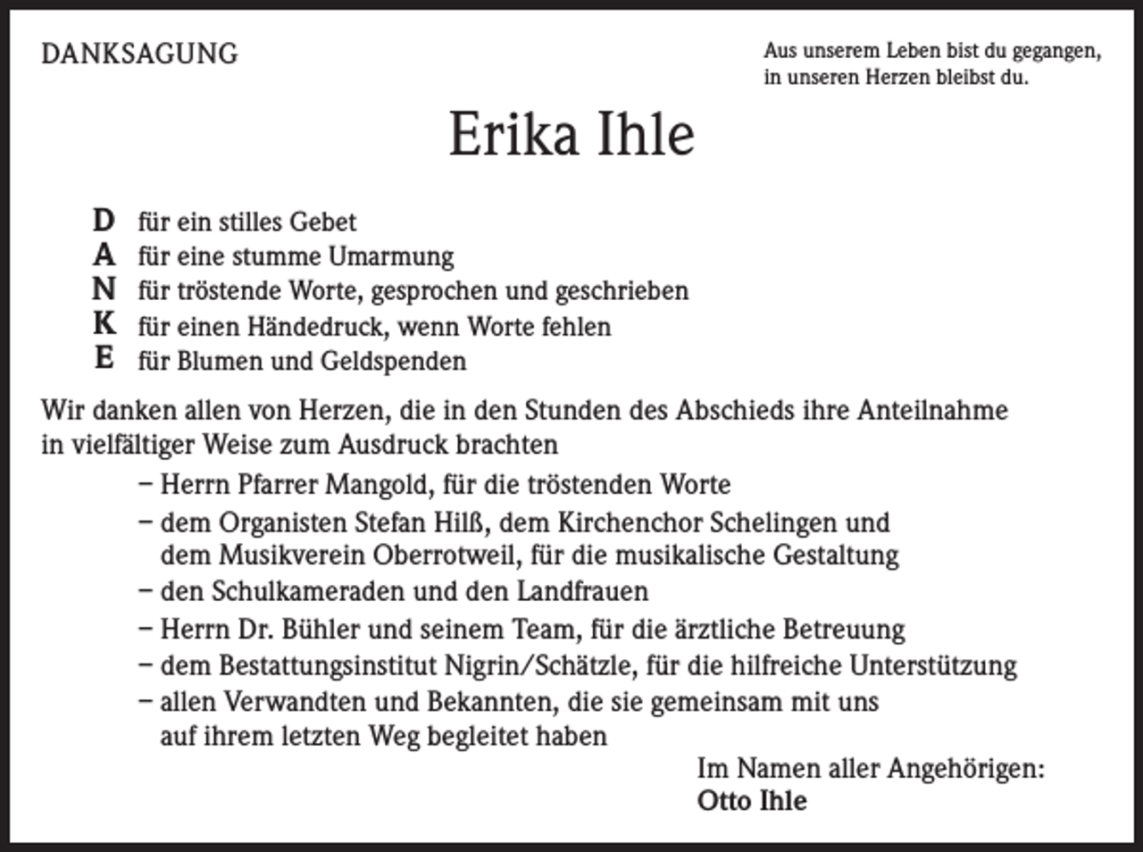 <p>DANKSAGUNG</p><p>Aus unserem Leben bist du gegangen,<br />in unseren Herzen bleibst du.</p><p>Erika Ihle<br />D<br />A<br />N<br />K<br />E</p><p>für ein stilles Gebet<br />für eine stumme Umarmung<br />für tröstende Worte, gesprochen und geschrieben<br />für einen Händedruck, wenn Worte fehlen<br />für Blumen und Geldspenden</p><p>Wir danken allen von Herzen, die in den Stunden des Abschieds ihre Anteilnahme<br />in vielfältiger Weise zum Ausdruck brachten<br />– Herrn Pfarrer Mangold, für die tröstenden Worte<br />– dem Organisten Stefan Hilß, dem Kirchenchor Schelingen und<br />dem Musikverein Oberrotweil, für die musikalische Gestaltung<br />– den Schulkameraden und den Landfrauen<br />– Herrn Dr. Bühler und seinem Team, für die ärztliche Betreuung<br />– dem Bestattungsinstitut Nigrin/Schätzle, für die hilfreiche Unterstützung<br />– allen Verwandten und Bekannten, die sie gemeinsam mit uns<br />auf ihrem letzten Weg begleitet haben<br />Im Namen aller Angehörigen:<br />Otto Ihle</p>