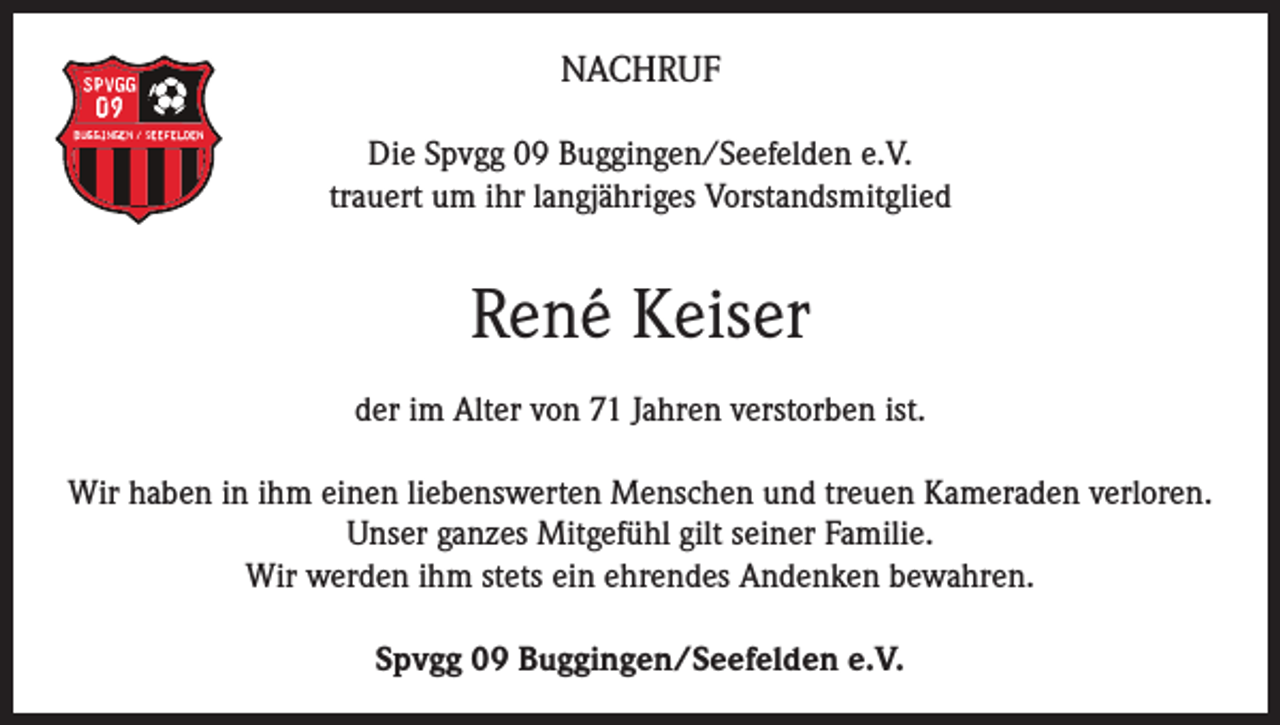 <p>NACHRUF<br />Die Spvgg 09 Buggingen/Seefelden e.V.<br />trauert um ihr langjähriges Vorstandsmitglied</p><p>René Keiser<br />der im Alter von 71 Jahren verstorben ist.<br />Wir haben in ihm einen liebenswerten Menschen und treuen Kameraden verloren.<br />Unser ganzes Mitgefühl gilt seiner Familie.<br />Wir werden ihm stets ein ehrendes Andenken bewahren.<br />Spvgg 09 Buggingen/Seefelden e.V.</p>