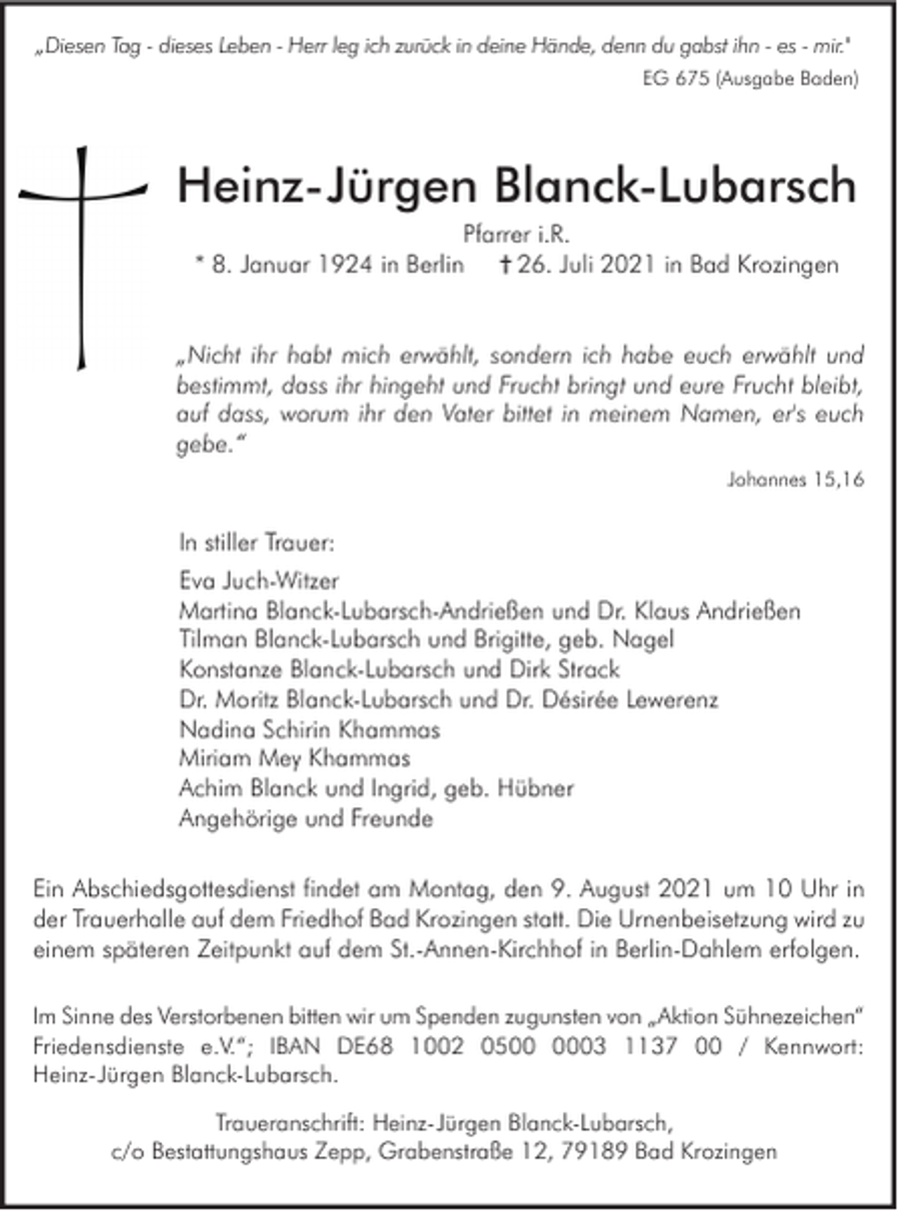 <p>„Diesen Tag - dieses Leben - Herr leg ich zurück in deine Hände, denn du gabst ihn - es - mir."<br />EG 675 (Ausgabe Baden)</p><p>Heinz-Jürgen Blanck-Lubarsch<br />Pfarrer i.R.<br />* 8. Januar 1924 in Berlin † 26. Juli 2021 in Bad Krozingen</p><p>„Nicht ihr habt mich erwählt, sondern ich habe euch erwählt und<br />bestimmt, dass ihr hingeht und Frucht bringt und eure Frucht bleibt,<br />auf dass, worum ihr den Vater bittet in meinem Namen, er's euch<br />gebe.“<br />Johannes 15,16</p><p>In stiller Trauer:<br />Eva Juch-Witzer<br />Martina Blanck-Lubarsch-Andrießen und Dr. Klaus Andrießen<br />Tilman Blanck-Lubarsch und Brigitte, geb. Nagel<br />Konstanze Blanck-Lubarsch und Dirk Strack<br />Dr. Moritz Blanck-Lubarsch und Dr. Désirée Lewerenz<br />Nadina Schirin Khammas<br />Miriam Mey Khammas<br />Achim Blanck und Ingrid, geb. Hübner<br />Angehörige und Freunde<br />Ein Abschiedsgottesdienst findet am Montag, den 9. August 2021 um 10 Uhr in<br />der Trauerhalle auf dem Friedhof Bad Krozingen statt. Die Urnenbeisetzung wird zu<br />einem späteren Zeitpunkt auf dem St.-Annen-Kirchhof in Berlin-Dahlem erfolgen.<br />Im Sinne des Verstorbenen bitten wir um Spenden zugunsten von „Aktion Sühnezeichen“<br />Friedensdienste e.V.“; IBAN DE68 1002 0503 1137 00 / Kennwort:<br />Heinz-Jürgen Blanck-Lubarsch.<br />Traueranschrift: Heinz-Jürgen Blanck-Lubarsch,<br />c/o Bestattungshaus Zepp, Grabenstraße 12, 79189 Bad Krozingen</p>