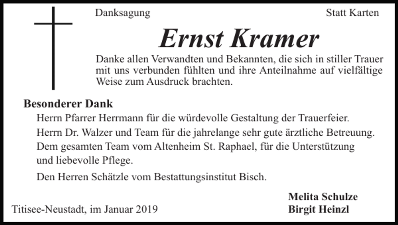 <p>Danksagung</p><p>Statt Karten</p><p>Ernst Kramer<br />Danke allen Verwandten und Bekannten, die sich in stiller Trauer<br />mit uns verbunden fühlten und ihre Anteilnahme auf vielfältige<br />Weise zum Ausdruck brachten.</p><p>Besonderer Dank<br />Herrn Pfarrer Herrmann für die würdevolle Gestaltung der Trauerfeier.<br />Herrn Dr. Walzer und Team für die jahrelange sehr gute ärztliche Betreuung.<br />Dem gesamten Team vom Altenheim St. Raphael, für die Unterstützung<br />und liebevolle Pflege.<br />Den Herren Schätzle vom Bestattungsinstitut Bisch.<br />Titisee-Neustadt, im Januar 2019</p><p>Melita Schulze<br />Birgit Heinzl</p>