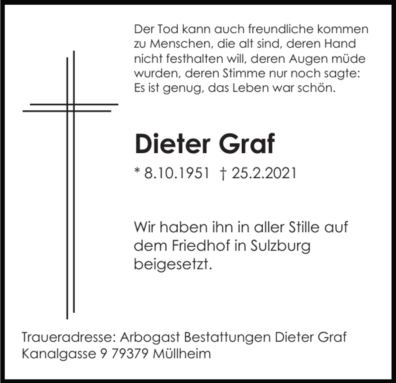 <p>Der Tod kann auch freundliche kommen<br />zu Menschen, die alt sind, deren Hand<br />nicht festhalten will, deren Augen müde<br />wurden, deren Stimme nur noch sagte:<br />Es ist genug, das Leben war schön.</p><p>Dieter Graf<br />* 8.10.1951 † 25.2.2021<br />Wir haben ihn in aller Stille auf<br />dem Friedhof in Sulzburg<br />beigesetzt.</p><p>Traueradresse: Arbogast Bestattungen Dieter Graf<br />Kanalgasse 9 79379 Müllheim</p>