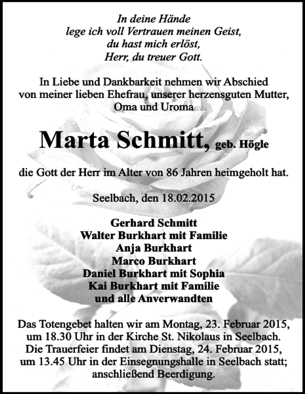 <p>In deine Hände<br />lege ich voll Vertrauen meinen Geist,<br />du hast mich erlöst,<br />Herr, du treuer Gott.<br />In Liebe und Dankbarkeit nehmen wir Abschied<br />von meiner lieben Ehefrau, unserer herzensguten Mutter,<br />Oma und Uroma</p><p>Marta Schmitt, geb. Högle<br />die Gott der Herr im Alter von 86 Jahren heimgeholt hat.<br />Seelbach, den 18.02.2015<br />Gerhard Schmitt<br />Walter Burkhart mit Familie<br />Anja Burkhart<br />Marco Burkhart<br />Daniel Burkhart mit Sophia<br />Kai Burkhart mit Familie<br />und alle Anverwandten<br />Das Totengebet halten wir am Montag, 23. Februar 2015,<br />um 18.30 Uhr in der Kirche St. Nikolaus in Seelbach.<br />Die Trauerfeier findet am Dienstag, 24. Februar 2015,<br />um 13.45 Uhr in der Einsegnungshalle in Seelbach statt;<br />anschließend Beerdigung.</p>