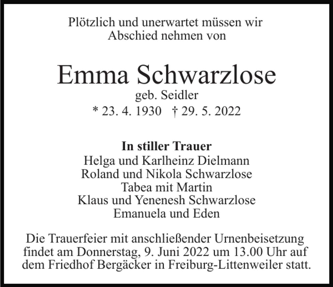 <p>Plötzlich und unerwartet müssen wir<br />Abschied nehmen von</p><p>Emma Schwarzlose<br />geb. Seidler<br />* 23. 4. 1930 † 29. 5. 2022</p><p>In stiller Trauer<br />Helga und Karlheinz Dielmann<br />Roland und Nikola Schwarzlose<br />Tabea mit Martin<br />Klaus und Yenenesh Schwarzlose<br />Emanuela und Eden<br />Die Trauerfeier mit anschließender Urnenbeisetzung<br />findet am Donnerstag, 9. Juni 2022 um 13.00 Uhr auf<br />dem Friedhof Bergäcker in Freiburg-Littenweiler statt.</p>