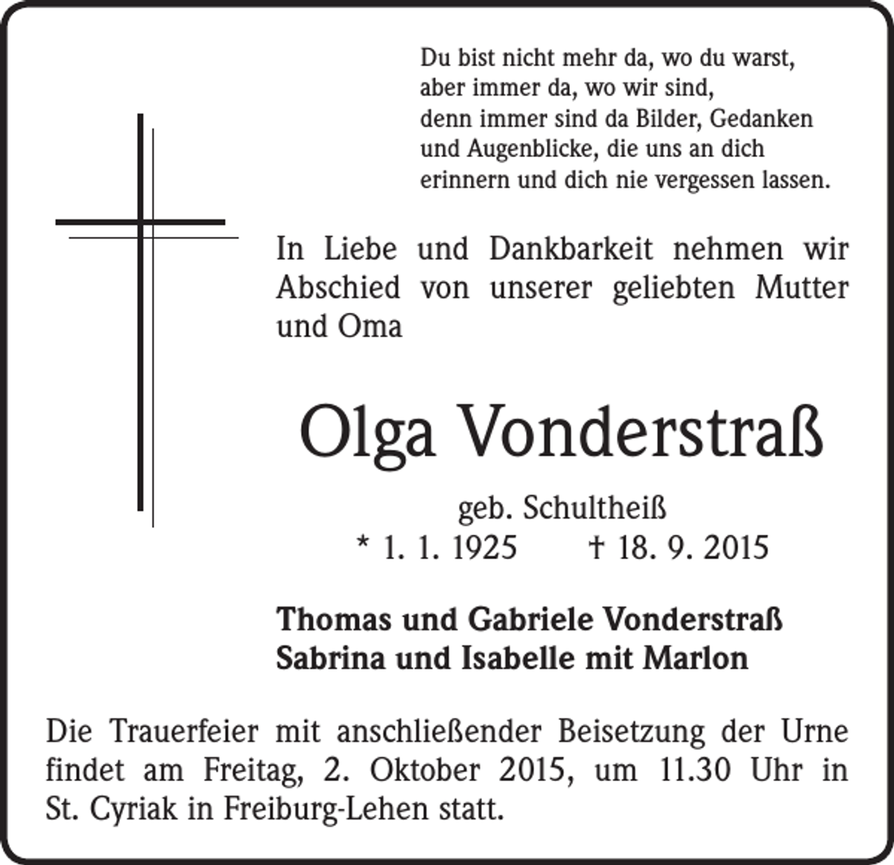 <p>Du bist nicht mehr da, wo du warst,<br />aber immer da, wo wir sind,<br />denn immer sind da Bilder, Gedanken<br />und Augenblicke, die uns an dich<br />erinnern und dich nie vergessen lassen.</p><p>In Liebe und Dankbarkeit nehmen wir<br />Abschied von unserer geliebten Mutter<br />und Oma</p><p>Olga Vonderstraß<br />geb. Schultheiß<br />* 1. 1. 1925 † 18. 9. 2015<br />Thomas und Gabriele Vonderstraß<br />Sabrina und Isabelle mit Marlon<br />Die Trauerfeier mit anschließender Beisetzung der Urne<br />findet am Freitag, 2. Oktober 2015, um 11.30 Uhr in<br />St. Cyriak in Freiburg-Lehen statt.</p>