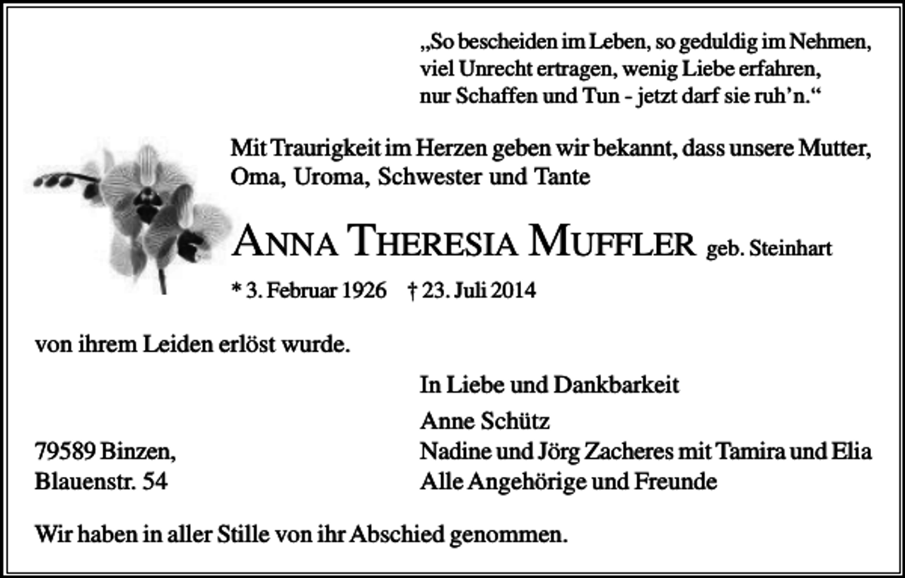 <p>„So bescheiden im Leben, so geduldig im Nehmen,<br />viel Unrecht ertragen, wenig Liebe erfahren,<br />nur Schaffen und Tun - jetzt darf sie ruh’n.“</p><p>Mit Traurigkeit im Herzen geben wir bekannt, dass unsere Mutter,<br />Oma, Uroma, Schwester und Tante</p><p>ANNA THERESIA MUFFLER geb. Steinhart<br />* 3. Februar 1926 † 23. Juli 2014</p><p>von ihrem Leiden erlöst wurde.</p><p>79589 Binzen,<br />Blauenstr. 54</p><p>In Liebe und Dankbarkeit<br />Anne Schütz<br />Nadine und Jörg Zacheres mit Tamira und Elia<br />Alle Angehörige und Freunde</p><p>Wir haben in aller Stille von ihr Abschied genommen.</p>
