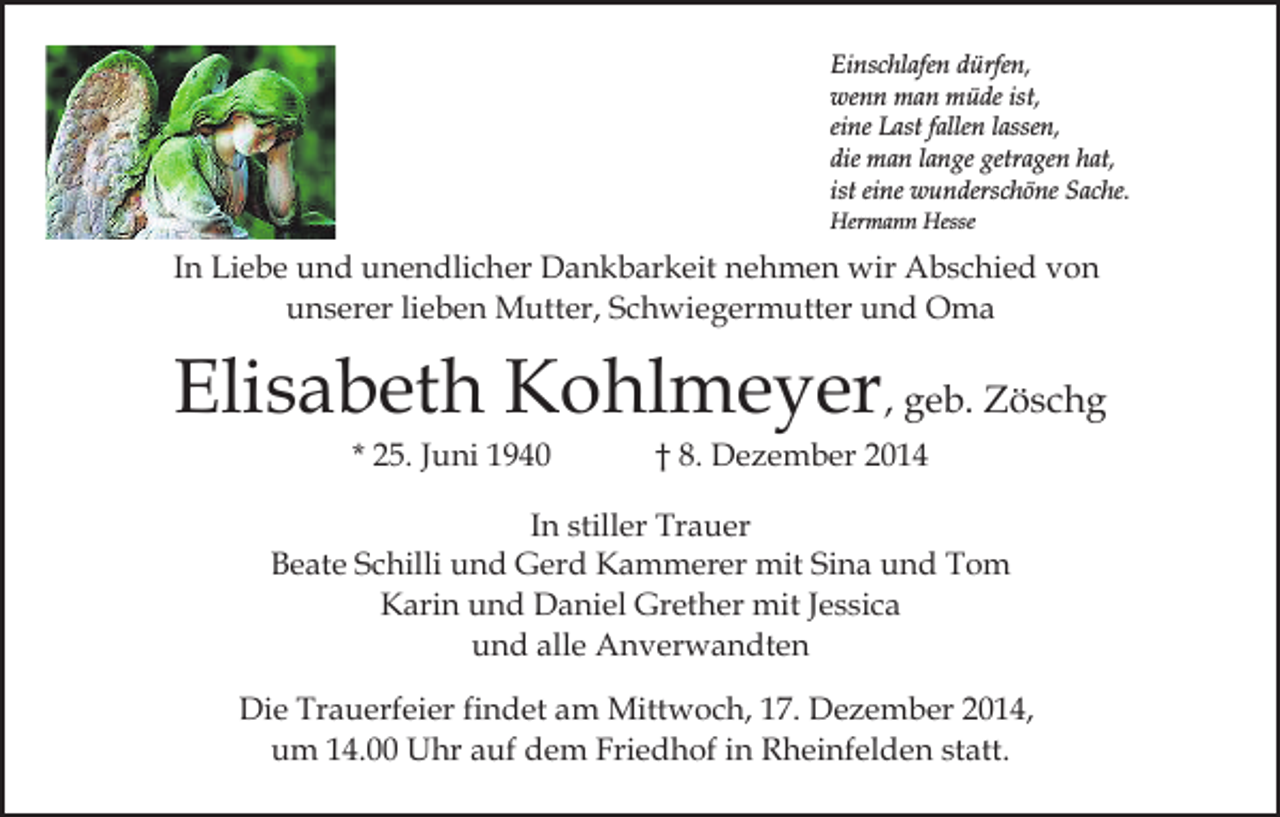 <p>Einschlafen dürfen,<br />wenn man müde ist,<br />eine Last fallen lassen,<br />die man lange getragen hat,<br />ist eine wunderschöne Sache.<br />Hermann Hesse</p><p>In Liebe und unendlicher Dankbarkeit nehmen wir Abschied von<br />unserer lieben Mutter, Schwiegermutter und Oma</p><p>Elisabeth Kohlmeyer, geb. Zöschg<br />* 25. Juni 1940</p><p>† 8. Dezember 2014</p><p>In stiller Trauer<br />Beate Schilli und Gerd Kammerer mit Sina und Tom<br />Karin und Daniel Grether mit Jessica<br />und alle Anverwandten<br />Die Trauerfeier findet am Mittwoch, 17. Dezember 2014,<br />um 14.00 Uhr auf dem Friedhof in Rheinfelden statt.</p>