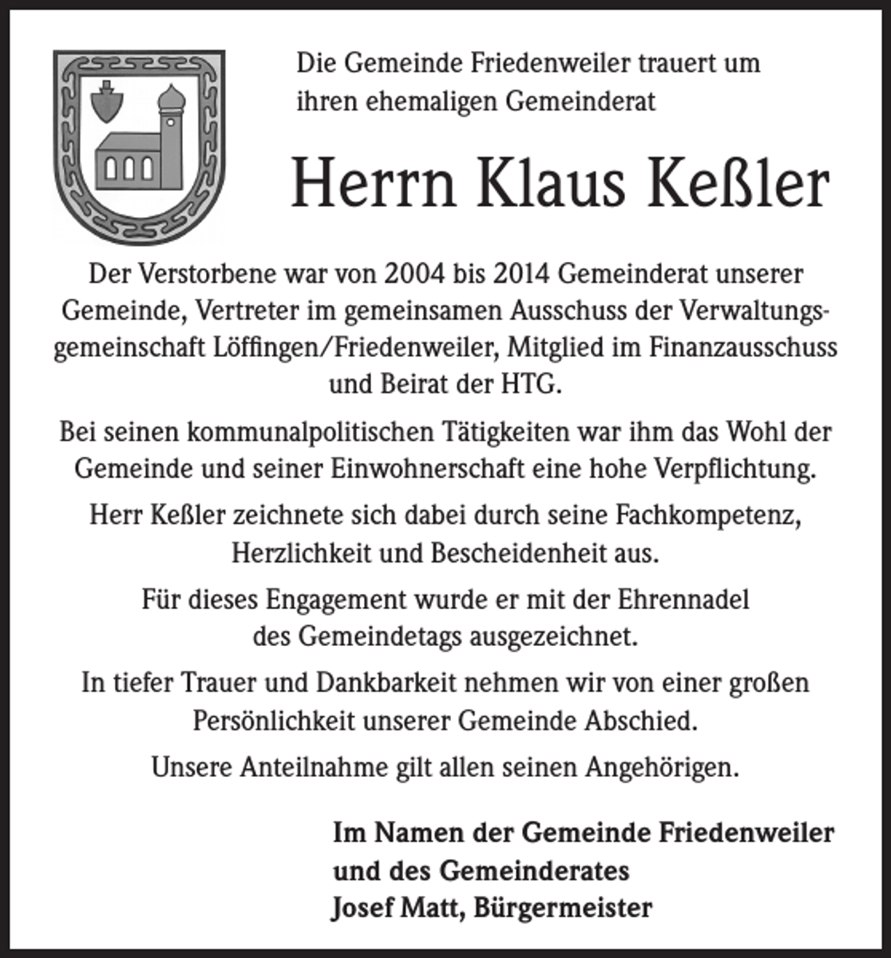 <p>Die Gemeinde Friedenweiler trauert um<br />ihren ehemaligen Gemeinderat</p><p>Herrn Klaus Keßler</p><p>Der Verstorbene war von 2004 bis 2014 Gemeinderat unserer<br />Gemeinde, Vertreter im gemeinsamen Ausschuss der Verwaltungsgemeinschaft Löffingen/Friedenweiler, Mitglied im Finanzausschuss<br />und Beirat der HTG.<br />Bei seinen kommunalpolitischen Tätigkeiten war ihm das Wohl der<br />Gemeinde und seiner Einwohnerschaft eine hohe Verpflichtung.<br />Herr Keßler zeichnete sich dabei durch seine Fachkompetenz,<br />Herzlichkeit und Bescheidenheit aus.<br />Für dieses Engagement wurde er mit der Ehrennadel<br />des Gemeindetags ausgezeichnet.<br />In tiefer Trauer und Dankbarkeit nehmen wir von einer großen<br />Persönlichkeit unserer Gemeinde Abschied.<br />Unsere Anteilnahme gilt allen seinen Angehörigen.</p><p>Im Namen der Gemeinde Friedenweiler<br />und des Gemeinderates<br />Josef Matt, Bürgermeister</p>