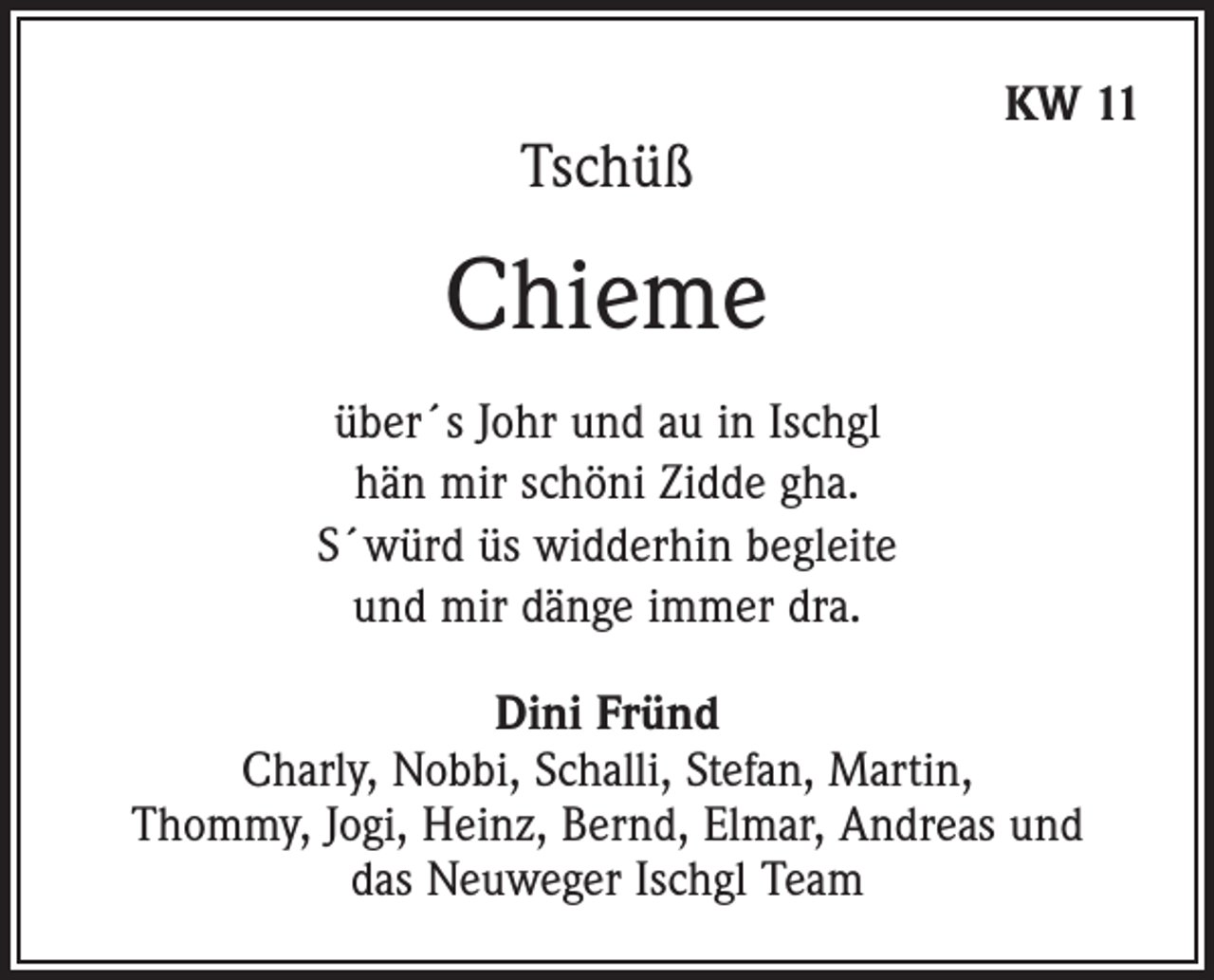 <p>Tschüß</p><p>KW 11</p><p>Chieme<br />über´s Johr und au in Ischgl<br />hän mir schöni Zidde gha.<br />S´würd üs widderhin begleite<br />und mir dänge immer dra.<br />Dini Fründ<br />Charly, Nobbi, Schalli, Stefan, Martin,<br />Thommy, Jogi, Heinz, Bernd, Elmar, Andreas und<br />das Neuweger Ischgl Team</p>