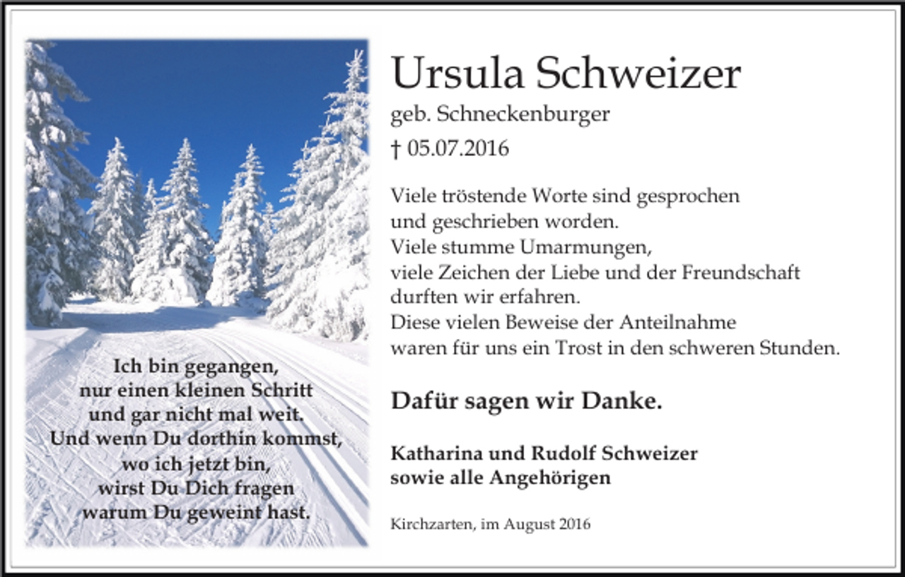 <p>Ursula Schweizer<br />geb. Schneckenburger<br />† 05.07.2016</p><p>Ich bin gegangen,<br />nur einen kleinen Schritt<br />und gar nicht mal weit.<br />Und wenn Du dorthin kommst,<br />wo ich jetzt bin,<br />wirst Du Dich fragen<br />warum Du geweint hast.</p><p>Viele tröstende Worte sind gesprochen<br />und geschrieben worden.<br />Viele stumme Umarmungen,<br />viele Zeichen der Liebe und der Freundschaft<br />durften wir erfahren.<br />Diese vielen Beweise der Anteilnahme<br />waren für uns ein Trost in den schweren Stunden.</p><p>Dafür sagen wir Danke.<br />Katharina und Rudolf Schweizer<br />sowie alle Angehörigen<br />Kirchzarten, im August 2016</p>