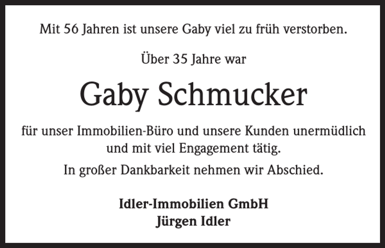 <p>Mit 56 Jahren ist unsere Gaby viel zu früh verstorben.<br />Über 35 Jahre war</p><p>Gaby Schmucker<br />für unser Immobilien-Büro und unsere Kunden unermüdlich<br />und mit viel Engagement tätig.<br />In großer Dankbarkeit nehmen wir Abschied.<br />Idler-Immobilien GmbH<br />Jürgen Idler</p>