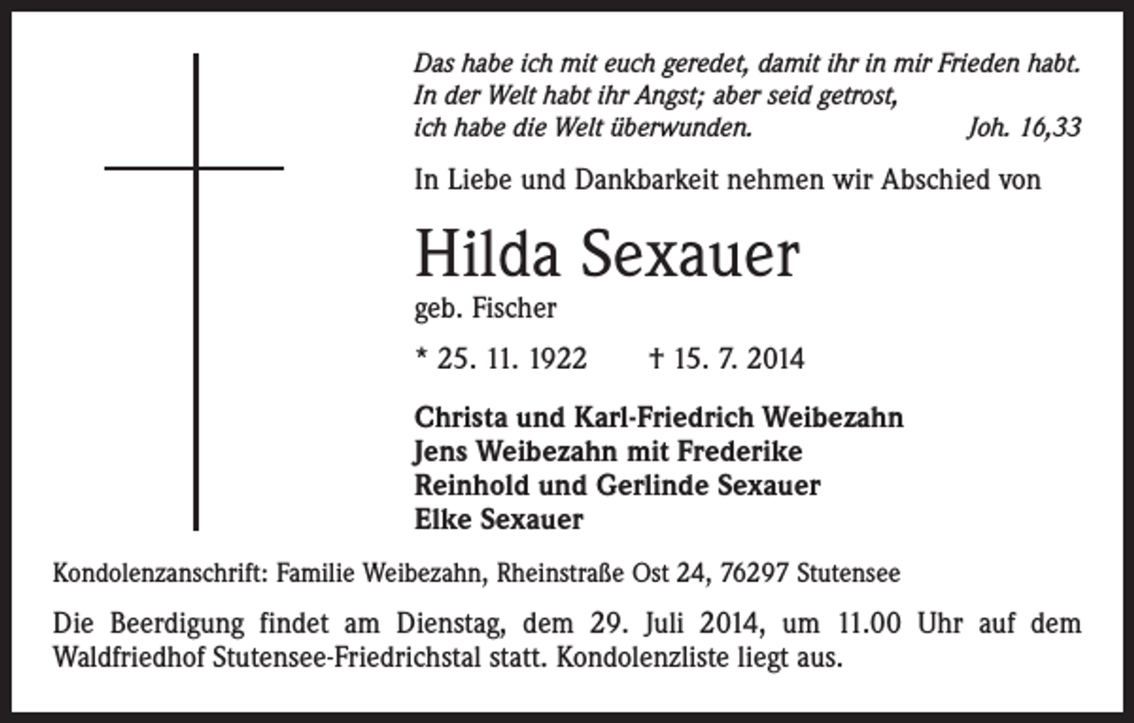 <p>Das habe ich mit euch geredet, damit ihr in mir Frieden habt.<br />In der Welt habt ihr Angst; aber seid getrost,<br />ich habe die Welt überwunden.<br />Joh. 16,33</p><p>In Liebe und Dankbarkeit nehmen wir Abschied von</p><p>Hilda Sexauer<br />geb. Fischer</p><p>* 25. 11. 1922 † 15. 7. 2014<br />Christa und Karl-Friedrich Weibezahn<br />Jens Weibezahn mit Frederike<br />Reinhold und Gerlinde Sexauer<br />Elke Sexauer<br />Kondolenzanschrift: Familie Weibezahn, Rheinstraße Ost 24, 76297 Stutensee</p><p>Die Beerdigung findet am Dienstag, dem 29. Juli 2014, um 11.00 Uhr auf dem<br />­Waldfriedhof Stutensee-Friedrichstal statt. Kondolenzliste liegt aus.</p>