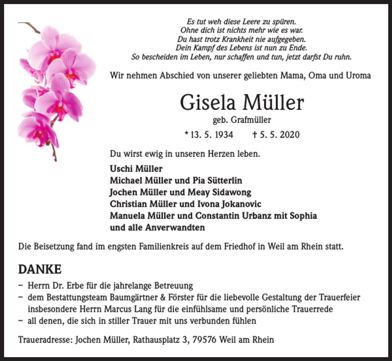 <p>Es tut weh diese Leere zu spüren.<br />Ohne dich ist nichts mehr wie es war.<br />Du hast trotz Krankheit nie aufgegeben.<br />Dein Kampf des Lebens ist nun zu Ende.<br />So bescheiden im Leben, nur schaffen und tun, jetzt darfst Du ruhn.</p><p>Wir nehmen Abschied von unserer geliebten Mama, Oma und Uroma</p><p>Gisela Müller<br />geb. Grafmüller</p><p>* 13. 5. 1934 † 5. 5. 2020<br />Du wirst ewig in unseren Herzen leben.<br />Uschi Müller<br />Michael Müller und Pia Sütterlin<br />Jochen Müller und Meay Sidawong<br />Christian Müller und Ivona Jokanovic<br />Manuela Müller und Constantin Urbanz mit Sophia<br />und alle Anverwandten<br />Die Beisetzung fand im engsten Familienkreis auf dem Friedhof in Weil am Rhein statt.</p><p>DANKE<br />– Herrn Dr. Erbe für die jahrelange Betreuung<br />– dem Bestattungsteam Baumgärtner &amp; Förster für die liebevolle Gestaltung der Trauerfeier<br />insbesondere Herrn Marcus Lang für die einfühlsame und persönliche Trauerrede<br />– all denen, die sich in stiller Trauer mit uns verbunden fühlen<br />Traueradresse: Jochen Müller, Rathausplatz 3, 79576 Weil am Rhein</p>