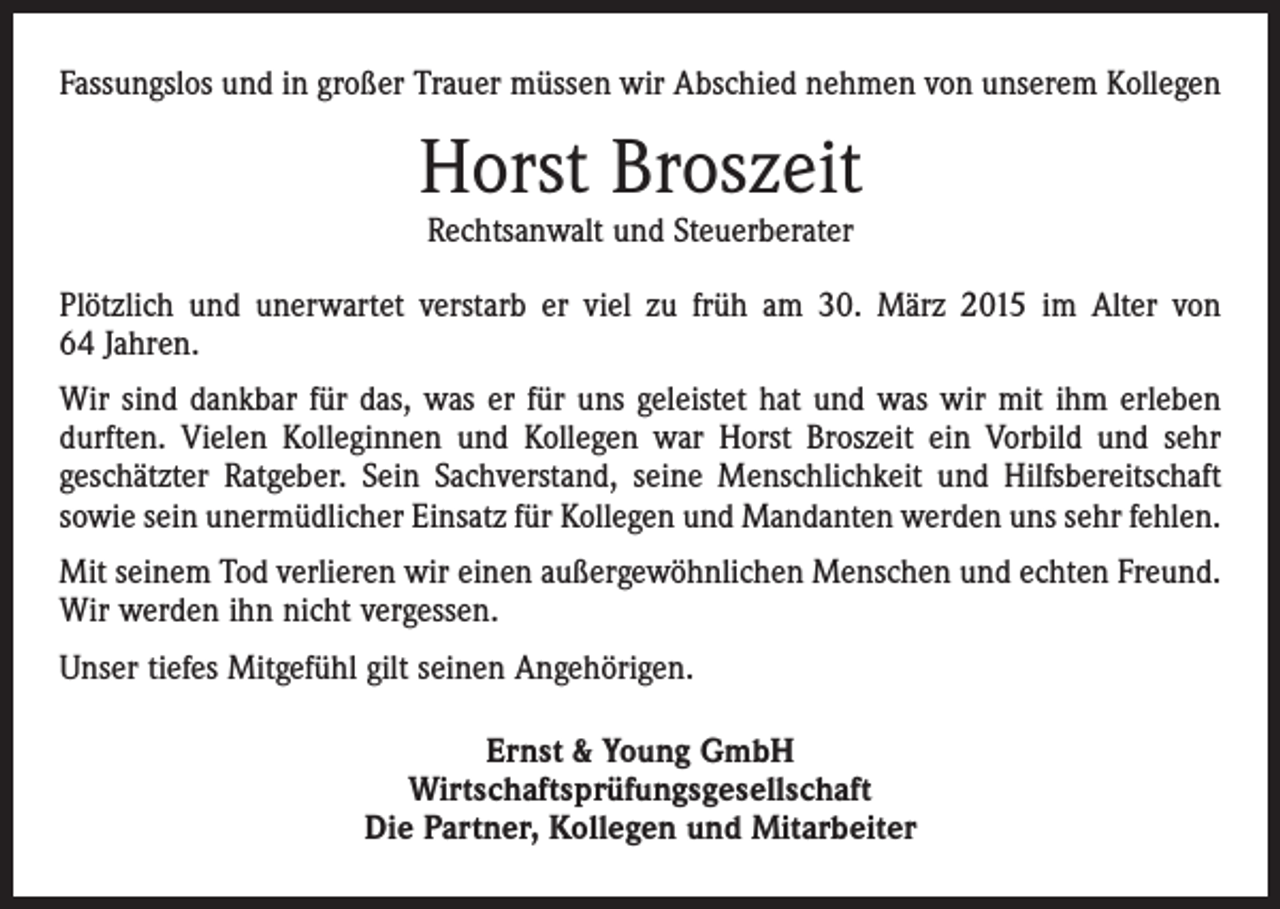 <p>Fassungslos und in großer Trauer müssen wir Abschied nehmen von unserem Kollegen</p><p>Horst Broszeit<br />Rechtsanwalt und Steuerberater</p><p>Plötzlich und unerwartet verstarb er viel zu früh am 30. März 2015 im Alter von<br />64 Jahren.<br />Wir sind dankbar für das, was er für uns geleistet hat und was wir mit ihm erleben<br />durften. Vielen Kolleginnen und Kollegen war Horst Broszeit ein Vorbild und sehr<br />geschätzter Ratgeber. Sein Sachverstand, seine Menschlichkeit und Hilfsbereitschaft<br />sowie sein unermüdlicher Einsatz für Kollegen und Mandanten werden uns sehr fehlen.<br />Mit seinem Tod verlieren wir einen außergewöhnlichen Menschen und echten Freund.<br />Wir werden ihn nicht vergessen.<br />Unser tiefes Mitgefühl gilt seinen Angehörigen.<br />Ernst &amp; Young GmbH<br />Wirtschaftsprüfungsgesellschaft<br />Die Partner, Kollegen und Mitarbeiter</p>