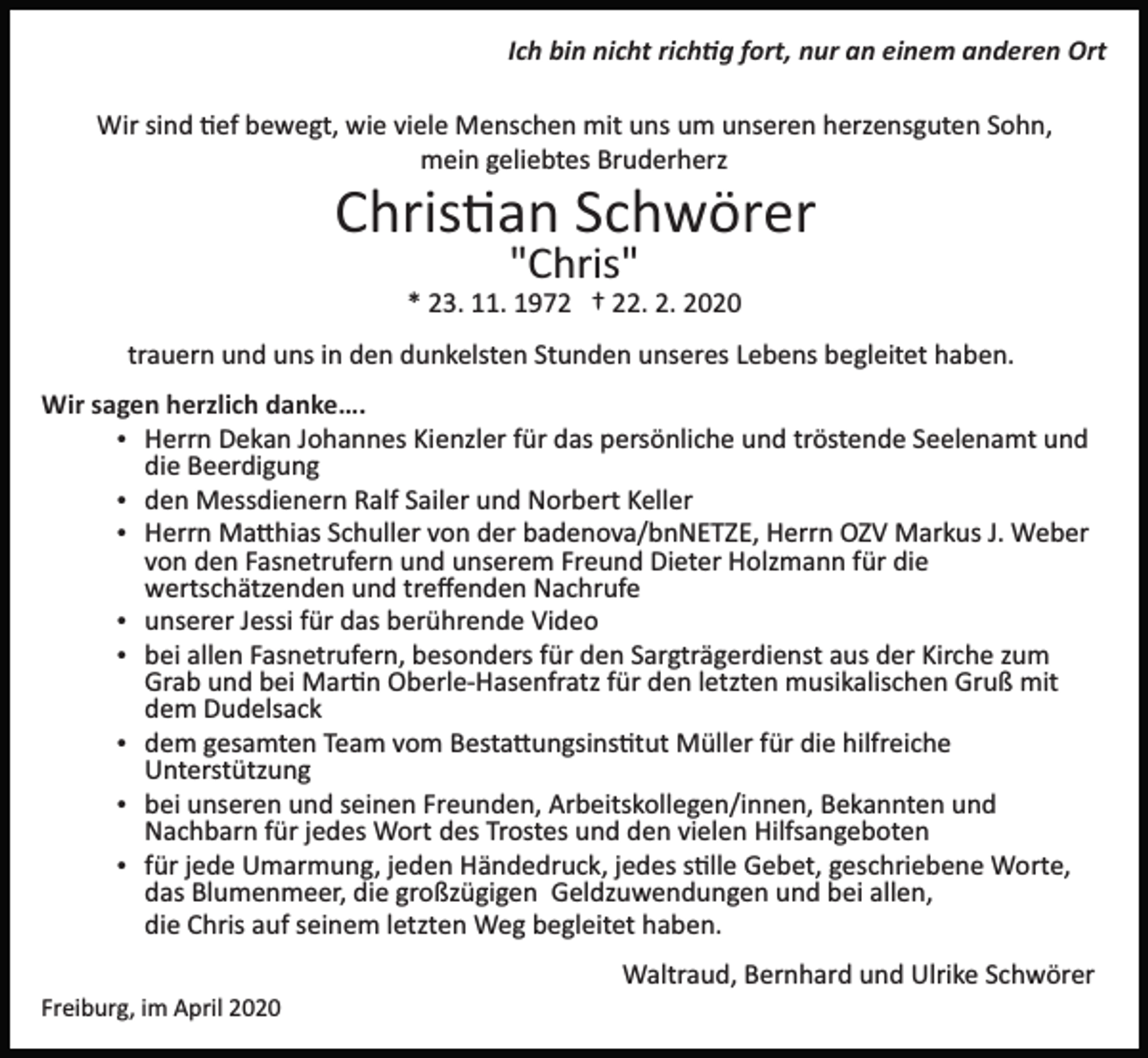 <p>Ich bin nicht rich�g fort, nur an einem anderen Ort<br />Wir sind �ef bewegt, wie viele Menschen mit uns um unseren herzensguten Sohn,<br />mein geliebtes Bruderherz</p><p>Chris�an Schwörer<br />"Chris"<br />* 23. 11. 1972 † 22. 2. 2020<br />trauern und uns in den dunkelsten Stunden unseres Lebens begleitet haben.<br />Wir sagen herzlich danke….<br />Herrn Dekan Johannes Kienzler für das persönliche und tröstende Seelenamt und<br />die Beerdigung<br />den Messdienern Ralf Sailer und Norbert Keller<br />Herrn Ma�hias Schuller von der badenova/bnNETZE, Herrn OZV Markus J. Weber<br />von den Fasnetrufern und unserem Freund Dieter Holzmann für die<br />wertschätzenden und treﬀenden Nachrufe<br />unserer Jessi für das berührende Video<br />bei allen Fasnetrufern, besonders für den Sargträgerdienst aus der Kirche zum<br />Grab und bei Mar�n Oberle­Hasenfratz für den letzten musikalischen Gruß mit<br />dem Dudelsack<br />dem gesamten Team vom Besta�ungsins�tut Müller für die hilfreiche<br />Unterstützung<br />bei unseren und seinen Freunden, Arbeitskollegen/innen, Bekannten und<br />Nachbarn für jedes Wort des Trostes und den vielen Hilfsangeboten<br />für jede Umarmung, jeden Händedruck, jedes s�lle Gebet, geschriebene Worte,<br />das Blumenmeer, die großzügigen Geldzuwendungen und bei allen,<br />die Chris auf seinem letzten Weg begleitet haben.<br />Waltraud, Bernhard und Ulrike Schwörer<br />Freiburg, im April 2020</p>