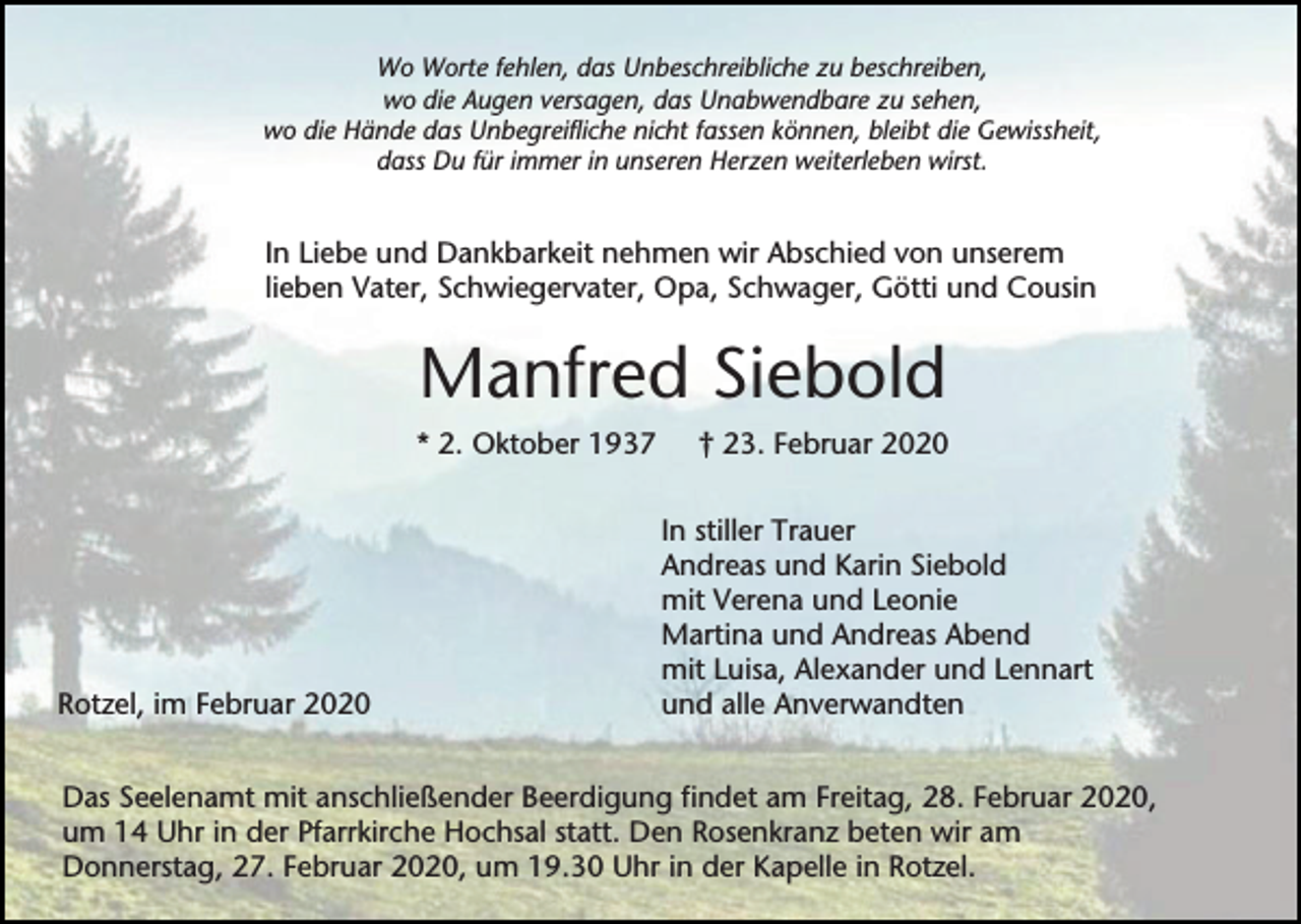 <p>Wo Worte fehlen, das Unbeschreibliche zu beschreiben,<br />wo die Augen versagen, das Unabwendbare zu sehen,<br />wo die Hände das Unbegreifliche nicht fassen können, bleibt die Gewissheit,<br />dass Du für immer in unseren Herzen weiterleben wirst.</p><p>In Liebe und Dankbarkeit nehmen wir Abschied von unserem<br />lieben Vater, Schwiegervater, Opa, Schwager, Götti und Cousin</p><p>Manfred Siebold<br />* 2. Oktober 1937</p><p>Rotzel, im Februar 2020</p><p>† 23. Februar 2020<br />In stiller Trauer<br />Andreas und Karin Siebold<br />mit Verena und Leonie<br />Martina und Andreas Abend<br />mit Luisa, Alexander und Lennart<br />und alle Anverwandten</p><p>Das Seelenamt mit anschließender Beerdigung findet am Freitag, 28. Februar 2020,<br />um 14 Uhr in der Pfarrkirche Hochsal statt. Den Rosenkranz beten wir am<br />Donnerstag, 27. Februar 2020, um 19.30 Uhr in der Kapelle in Rotzel.</p>