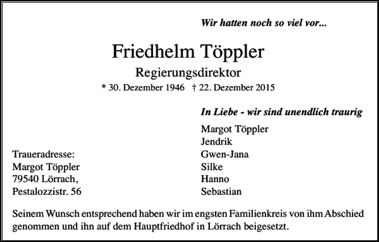 <p>Wir hatten noch so viel vor...</p><p>Friedhelm Töppler<br />Regierungsdirektor<br />* 30. Dezember 1946 † 22. Dezember 2015</p><p>In Liebe - wir sind unendlich traurig</p><p>Traueradresse:<br />Margot Töppler<br />79540 Lörrach,<br />Pestalozzistr. 56</p><p>Margot Töppler<br />Jendrik<br />Gwen-Jana<br />Silke<br />Hanno<br />Sebastian</p><p>Seinem Wunsch entsprechend haben wir im engsten Familienkreis von ihm Abschied<br />genommen und ihn auf dem Hauptfriedhof in Lörrach beigesetzt.</p>