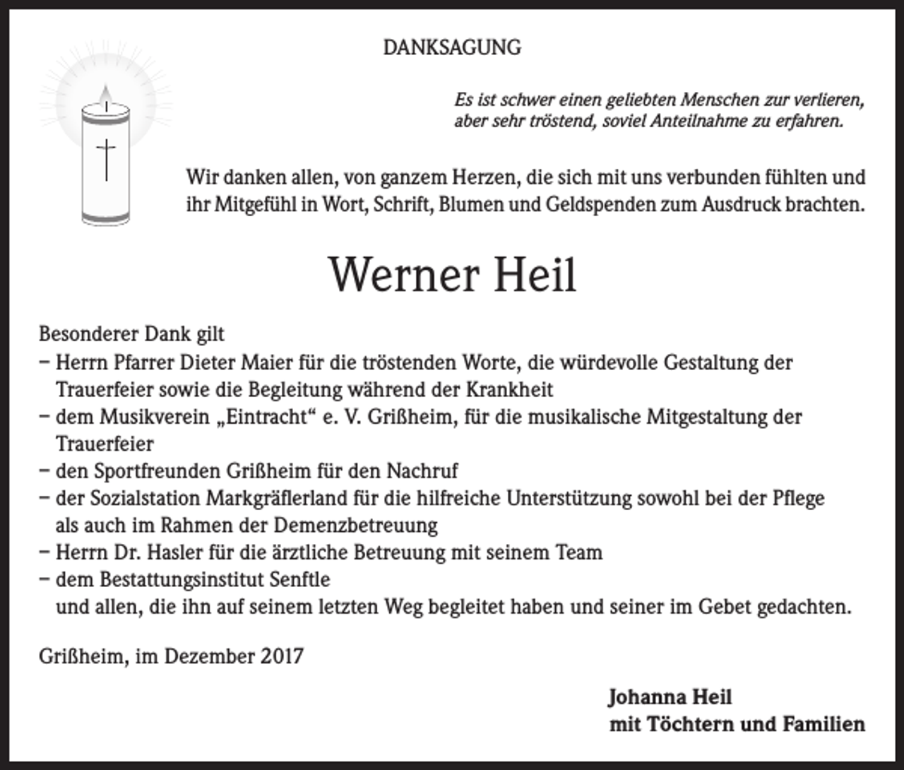 <p>DANKSAGUNG<br />Es ist schwer einen geliebten Menschen zur verlieren,<br />aber sehr tröstend, soviel Anteilnahme zu erfahren.</p><p>Wir danken allen, von ganzem Herzen, die sich mit uns verbunden fühlten und<br />ihr Mitgefühl in Wort, Schrift, Blumen und Geldspenden zum Ausdruck brachten.</p><p>Werner Heil<br />Besonderer Dank gilt<br />– Herrn Pfarrer Dieter Maier für die tröstenden Worte, die würdevolle Gestaltung der<br />Trauerfeier sowie die Begleitung während der Krankheit<br />– dem Musikverein „Eintracht“ e. V. Grißheim, für die musikalische Mitgestaltung der<br />Trauerfeier<br />– den Sportfreunden Grißheim für den Nachruf<br />– der Sozialstation Markgräflerland für die hilfreiche Unterstützung sowohl bei der Pflege<br />als auch im Rahmen der Demenzbetreuung<br />– Herrn Dr. Hasler für die ärztliche Betreuung mit seinem Team<br />– dem Bestattungsinstitut Senftle<br />und allen, die ihn auf seinem letzten Weg begleitet haben und seiner im Gebet gedachten.<br />Grißheim, im Dezember 2017<br />Johanna Heil<br />mit Töchtern und Familien</p>