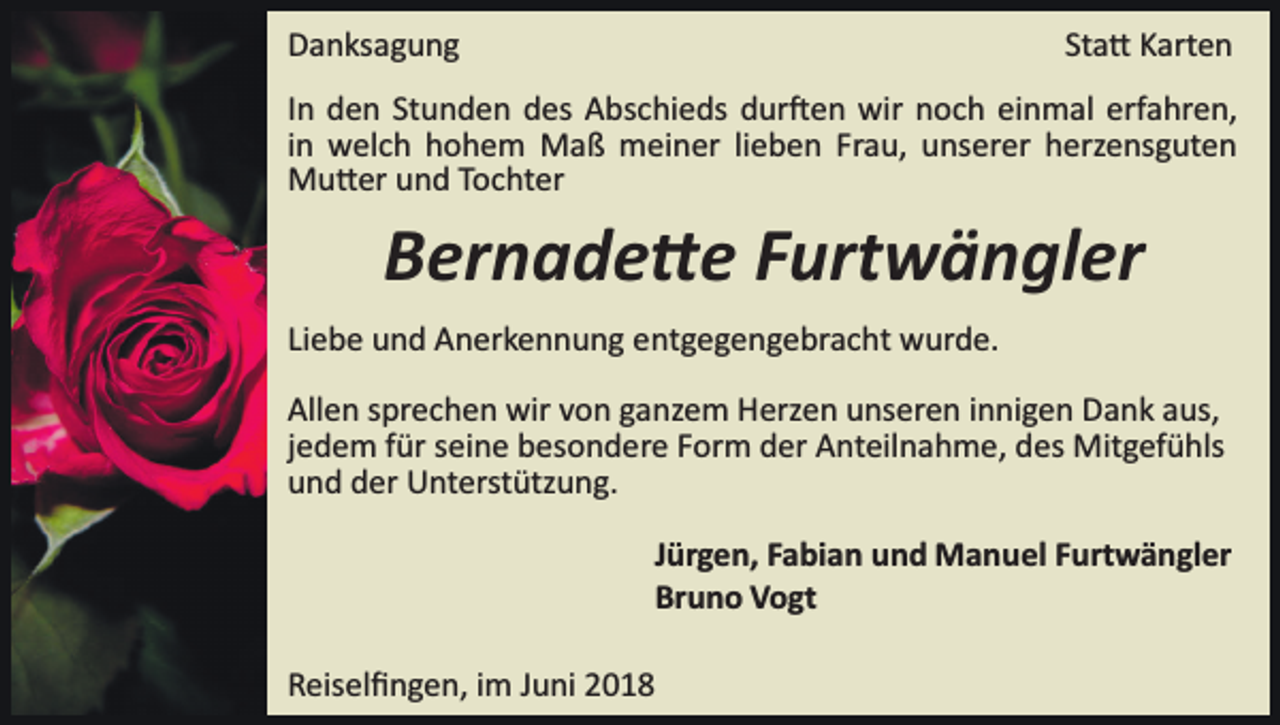 <p>DDanksagung<br />a n ks a g u n g</p><p>St a � Karten<br />K art e n<br />Sta�</p><p>IInn den<br />d e n Stunden<br />St u n d e n des<br />d es Abschieds<br />A bs chi e ds ddur�en<br />ur � e n wir<br />wir nnoch<br />o c h eeinmal<br />i n m al erfahren,<br />erf a hr e n,<br />Frau,<br />iinn welch<br />w el c h hohem<br />h o h e m Maß<br />M a ß meiner<br />mei n er lilieben<br />e b e n Fr<br />a u, unserer<br />u ns er er herzensguten<br />h erz e ns g ut e n<br />MMu�er<br />u � er u und<br />n d T Tochter<br />o c ht er</p><p>BBernade�e<br />er n a d e � e FFurtwängler<br />urt w ä n gl er<br />Liebe<br />Li<br />e b e und<br />u n d Anerkennung<br />A n er k e n n u n g entgegengebracht<br />e nt g e g e n g e br a c ht wurde.<br />w ur d e.<br />All e n ssprechen<br />Allen<br />pr e c h e n wir<br />wir vvon<br />o n gganzem<br />a nz e m Herzen<br />H erz e n uunseren<br />ns er e n iinnigen<br />n n i g e n Dank<br />D a n k aus,<br />a us,<br />jedem<br />j e d e m für<br />f ür seine<br />s ei n e besondere<br />b es o n d er e Form<br />F or m der<br />d er Anteilnahme,<br />A nt eil n a h m e, des<br />d es Mitgefühls<br />Mit g ef ü hls<br />uund<br />n d dder<br />er Unterstützung.<br />U nt erst ütz u n g.<br />JJürgen,<br />ür g e n, Fabian<br />F a bi a n und<br />u n d Manuel<br />M a n uel FFurtwängler<br />urt w ä n gl er<br />Bruno<br />Br<br />u n o Vogt<br />V o gt<br />RReiselﬁngen,<br />eis el ﬁ n g e n, iim<br />m JJuni<br />u ni 22</p>