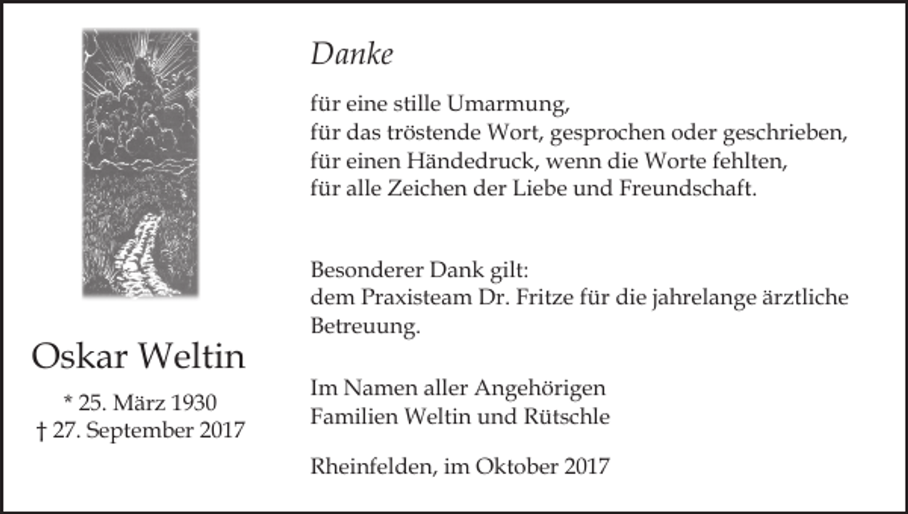 <p>Danke<br />D a n ke<br />f ür eine<br />ei n e stille<br />still e Umarmung,<br />U m ar m un g,<br />für<br />für<br />tröstende<br />f ür das<br />d a s tr<br />ö st e n d e Wort,<br />W ort, gesprochen<br />g e s pr o c h e n oder<br />o d er geschrieben,<br />g e s chri e b e n,<br />f ür einen<br />ei n e n Händedruck,<br />H ä n d e dr u c k, wenn<br />w e n n die<br />di e Worte<br />W ort e fehlten,<br />f e hlt en,<br />für<br />für<br />Freundschaft.<br />f ür alle<br />all e Zeichen<br />Z ei c h e n der<br />d er Liebe<br />Li eb e und<br />u n d Fr<br />e u n d s c h aft.</p><p>OOskar<br />s k ar Weltin<br />W elti n<br />* 25.<br />2 5. März<br />M är z<br />†† 227.<br />7. September<br />S e pt e m b er 22</p><p>Besonderer<br />gilt:<br />B e s o n d er er Dank<br />D a n k gilt:<br />d e m Pr<br />a xi st e a m Dr.<br />Dr. Fr<br />it z e für<br />f ür die<br />di e jjahrelange<br />a hr el a n g e ärztliche<br />är ztli c h e<br />dem<br />Praxisteam<br />Fritze<br />Betreuung.<br />B etr e u u n g.<br />Im<br />I m Namen<br />N a m e n aller<br />all er Angehörigen<br />A n g e höri g e n<br />Familien<br />F a mili e n Weltin<br />W elti n und<br />u n d Rütschle<br />R üt s c hl e<br />Rheinfelden,<br />R h ei nf el d e n, i im<br />m Oktober<br />O kt o b er</p>