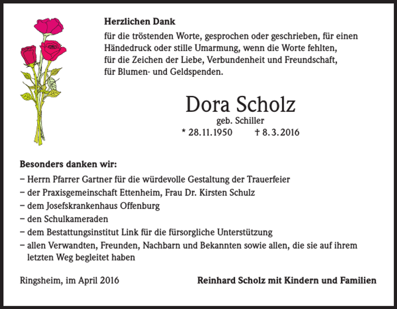 <p>Herzlichen Dank<br />für die tröstenden Worte, gesprochen oder geschrieben, für einen<br />Händedruck oder stille Umarmung, wenn die Worte fehlten,<br />für die Zeichen der Liebe, Verbundenheit und Freundschaft,<br />für Blumen- und Geldspenden.</p><p>Dora<br />Scholz<br />geb. Schiller<br />* 28.11.1950</p><p>† 8. 3. 2016</p><p>Besonders danken wir:<br />– Herrn Pfarrer Gartner für die würdevolle Gestaltung der Trauerfeier<br />– der Praxisgemeinschaft Ettenheim, Frau Dr. Kirsten Schulz<br />– dem Josefskrankenhaus Offenburg<br />– den Schulkameraden<br />– dem Bestattungsinstitut Link für die fürsorgliche Unterstützung<br />– allen Verwandten, Freunden, Nachbarn und Bekannten sowie allen, die sie auf ihrem<br />letzten Weg begleitet haben<br />Ringsheim, im April 2016</p><p>Reinhard Scholz mit Kindern und Familien</p>