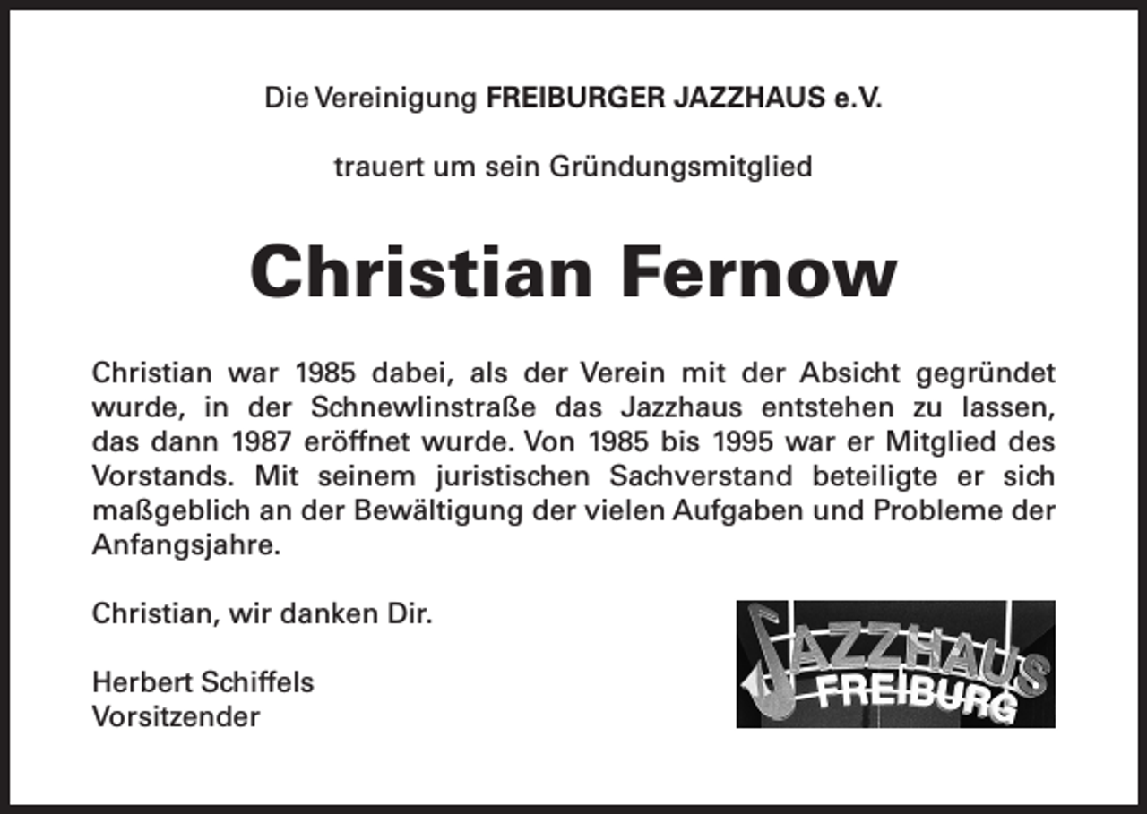 <p>Die Vereinigung FREIBURGER JAZZHAUS e.V.<br />trauert um sein Gründungsmitglied</p><p>Christian Fernow<br />Christian war 1985 dabei, als der Verein mit der Absicht gegründet<br />wurde, in der Schnewlinstraße das Jazzhaus entstehen zu lassen,<br />das dann 1987 eröffnet wurde. Von 1985 bis 1995 war er Mitglied des<br />Vorstands. Mit seinem juristischen Sachverstand beteiligte er sich<br />maßgeblich an der Bewältigung der vielen Aufgaben und Probleme der<br />Anfangsjahre.<br />Christian, wir danken Dir.<br />Herbert Schiffels<br />Vorsitzender</p>