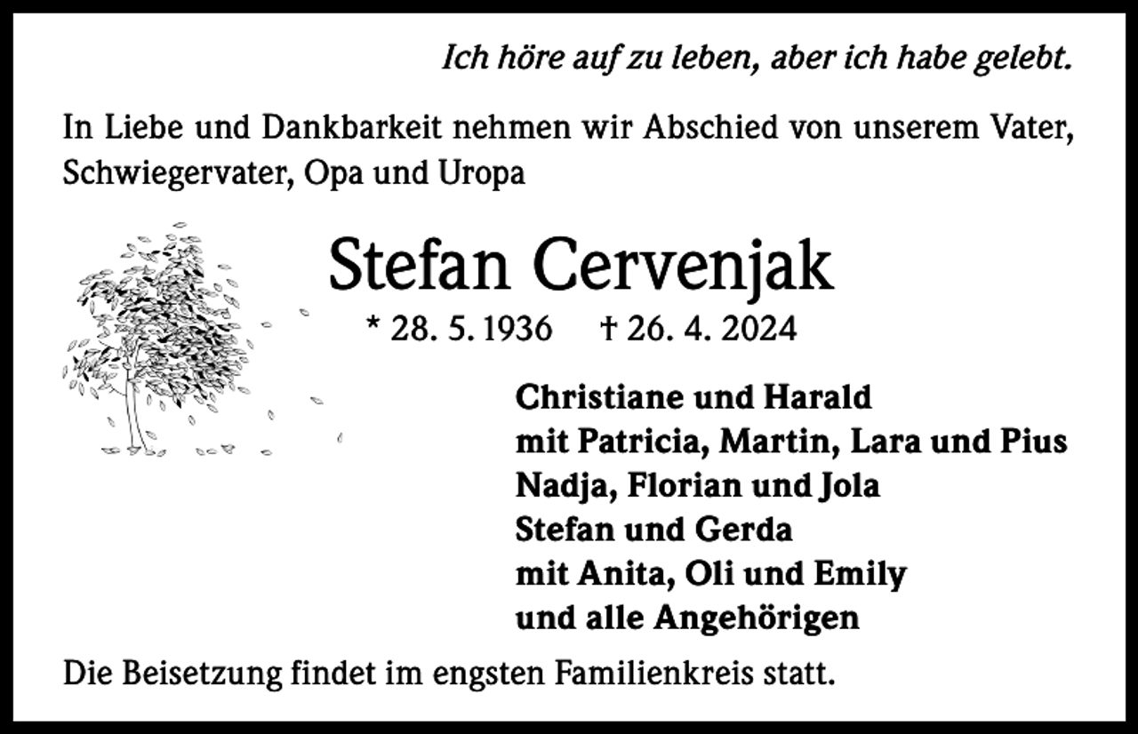 <p>Ich höre auf zu leben, aber ich habe gelebt.<br />In Liebe und Dankbarkeit nehmen wir Abschied von unserem Vater,<br />Schwiegervater, Opa und Uropa</p><p>Stefan Cervenjak<br />* 28. 5. 1936</p><p>† 26. 4. 2024</p><p>Christiane und Harald<br />mit Patricia, Martin, Lara und Pius<br />Nadja, Florian und Jola<br />Stefan und Gerda<br />mit Anita, Oli und Emily<br />und alle Angehörigen<br />Die Beisetzung findet im engsten Familienkreis statt.</p>