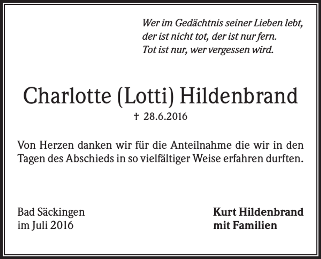 <p>Wer im Gedächtnis seiner Lieben lebt,<br />der ist nicht tot, der ist nur fern.<br />Tot ist nur, wer vergessen wird.</p><p>Charlotte (Lotti) Hildenbrand<br />† 28.6.2016</p><p>Von Herzen danken wir für die Anteilnahme die wir in den<br />Tagen des Abschieds in so vielfältiger Weise erfahren durften.</p><p>Bad Säckingen<br />im Juli 2016</p><p>Kurt Hildenbrand<br />mit Familien</p>