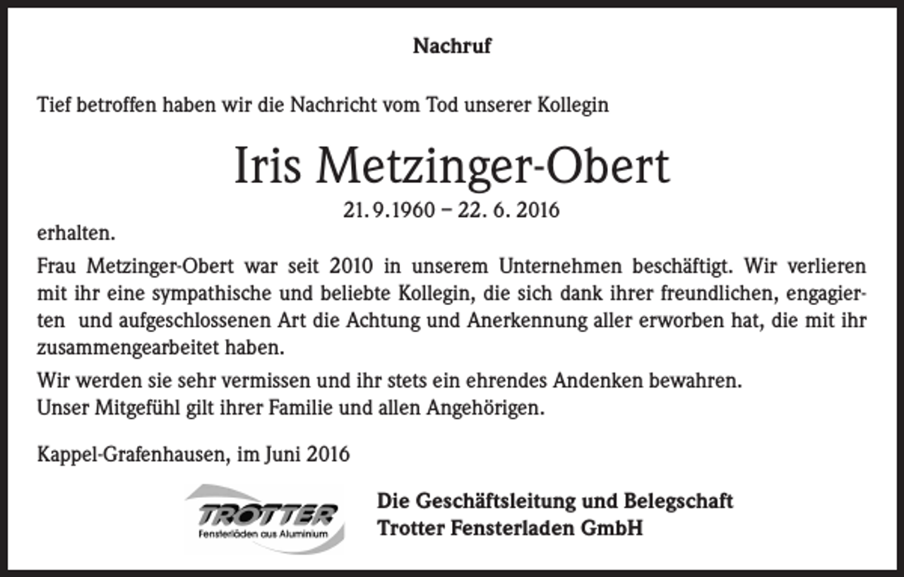 <p>Nachruf<br />Tief betroffen haben wir die Nachricht vom Tod unserer Kollegin</p><p>Iris Metzinger-Obert</p><p>21. 9.1960 – 22. 6. 2016<br />erhalten.<br />Frau Metzinger-Obert war seit 2010 in unserem Unternehmen beschäftigt. Wir verlieren<br />mit ihr eine sympathische und beliebte Kollegin, die sich dank ihrer freundlichen, engagierten und aufgeschlossenen Art die Achtung und Anerkennung aller erworben hat, die mit ihr<br />zusammengearbeitet haben.<br />Wir werden sie sehr vermissen und ihr stets ein ehrendes Andenken bewahren.<br />Unser Mitgefühl gilt ihrer Familie und allen Angehörigen.<br />Kappel-Grafenhausen, im Juni 2016<br />Die Geschäftsleitung und Belegschaft<br />Trotter Fensterladen GmbH</p>