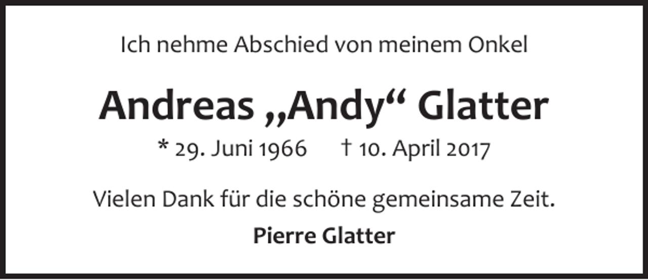 <p>Ich nehme Abschied von meinem Onkel</p><p>Andreas „Andy“ Glatter<br />* 29. Juni 1966</p><p>† 10. April 2017</p><p>Vielen Dank für die schöne gemeinsame Zeit.<br />Pierre Glatter</p>