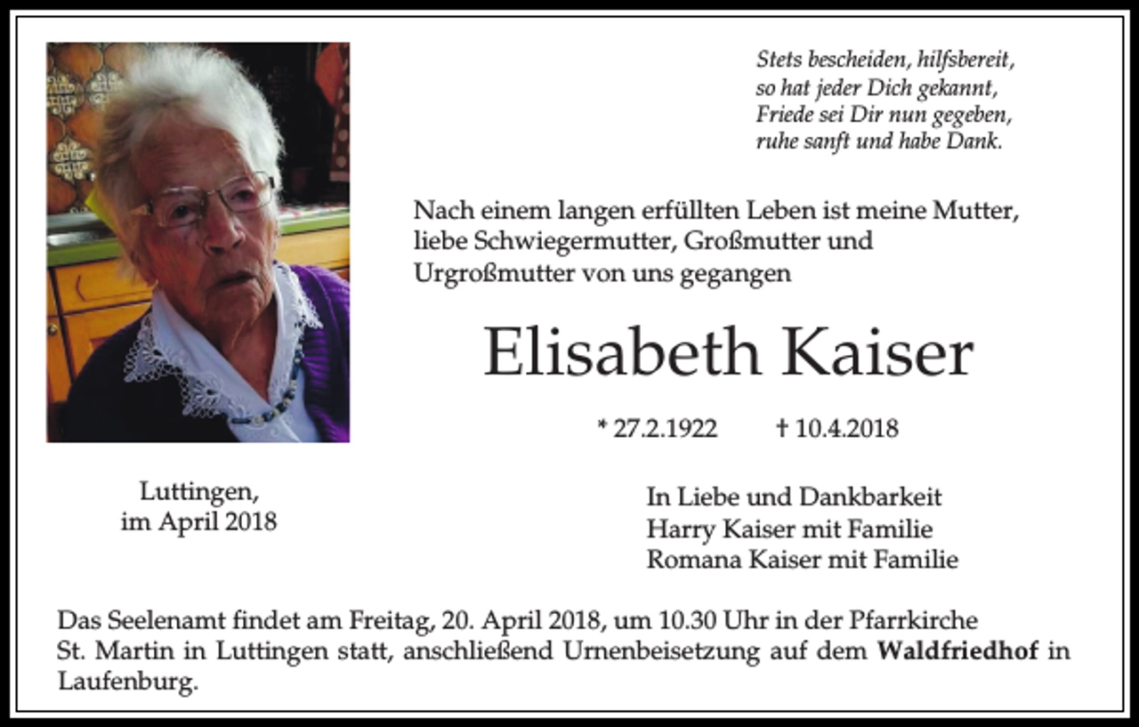 <p>Stets bescheiden, hilfsbereit,<br />so hat jeder Dich gekannt,<br />Friede sei Dir nun gegeben,<br />ruhe sanft und habe Dank.</p><p>Nach einem langen erfüllten Leben ist meine Mutter,<br />liebe Schwiegermutter, Großmutter und<br />Urgroßmutter von uns gegangen</p><p>Elisabeth Kaiser<br />* 27.2.1922<br />Luttingen,<br />im April 2018</p><p>† 10.4.2018</p><p>In Liebe und Dankbarkeit<br />Harry Kaiser mit Familie<br />Romana Kaiser mit Familie</p><p>Das Seelenamt findet am Freitag, 20. April 2018, um 10.30 Uhr in der Pfarrkirche<br />St. Martin in Luttingen statt, anschließend Urnenbeisetzung auf dem Waldfriedhof in<br />Laufenburg.</p>