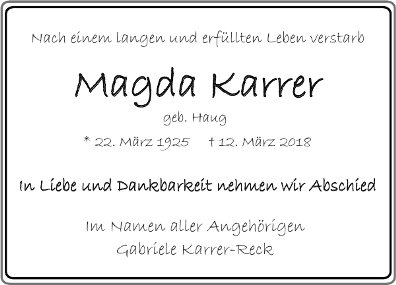 <p>Nach einem langen und erfüllten Leben verstarb</p><p>Magda Karrer<br />geb. Haug</p><p>* 22. März 1925</p><p>† 12. März 2018</p><p>In Liebe und Dankbarkeit nehmen wir Abschied<br />Im Namen aller Angehörigen<br />Gabriele Karrer-Reck</p>
