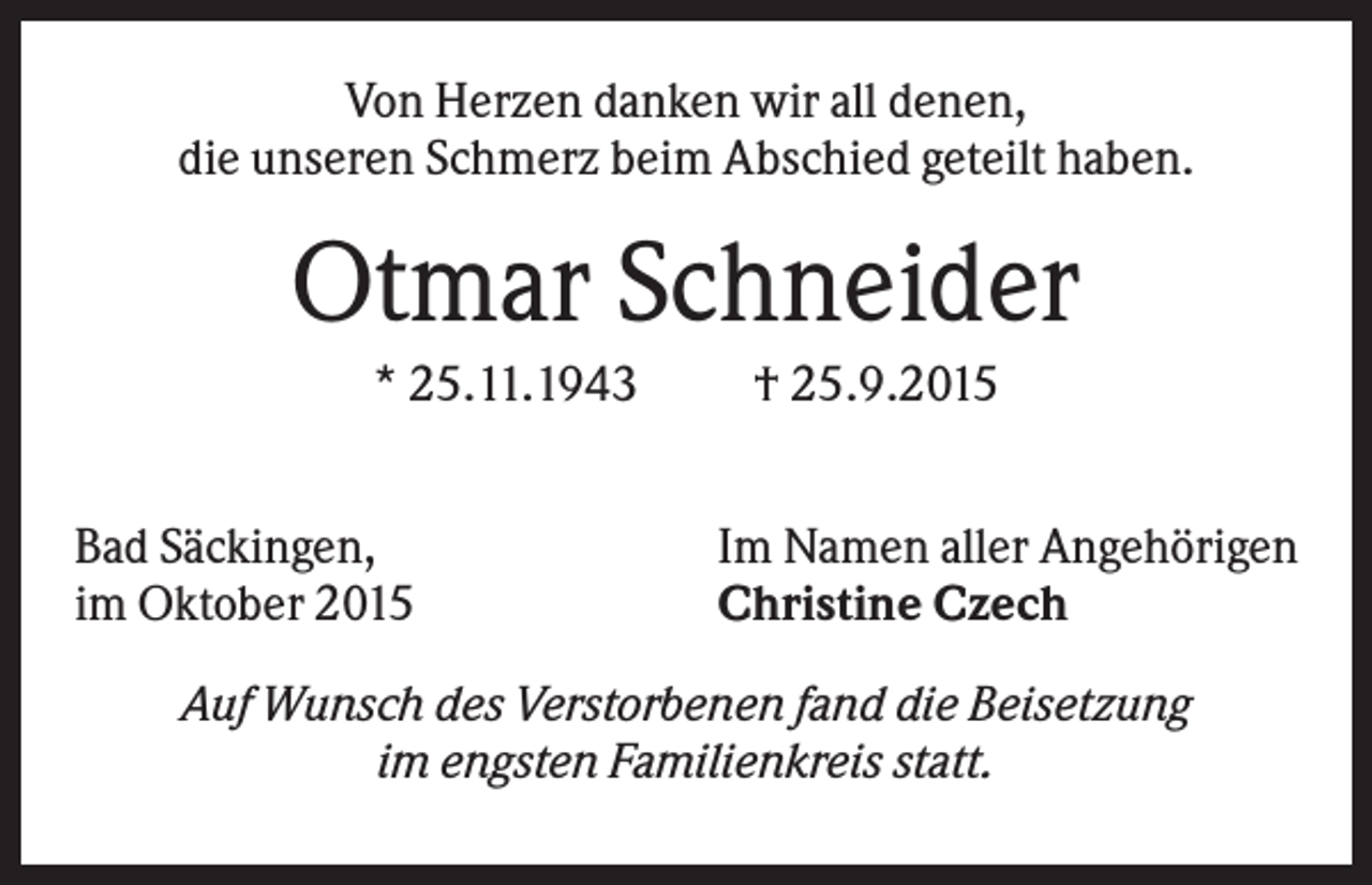<p>Von Herzen danken wir all denen,<br />die unseren Schmerz beim Abschied geteilt haben.</p><p>Otmar Schneider<br />* 25.11.1943<br />Bad Säckingen,<br />im Oktober 2015</p><p>† 25.9.2015<br />Im Namen aller Angehörigen<br />Christine Czech</p><p>Auf Wunsch des Verstorbenen fand die Beisetzung<br />im engsten Familienkreis statt.</p>