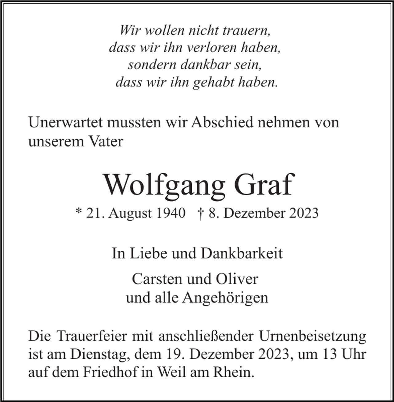 <p>Wir wollen nicht trauern,<br />dass wir ihn verloren haben,<br />sondern dankbar sein,<br />dass wir ihn gehabt haben.</p><p>Unerwartet mussten wir Abschied nehmen von<br />unserem Vater</p><p>Wolfgang Graf<br />* 21. August 1940 † 8. Dezember 2023</p><p>In Liebe und Dankbarkeit<br />Carsten und Oliver<br />und alle Angehörigen<br />Die Trauerfeier mit anschließender Urnenbeisetzung<br />ist am Dienstag, dem 19. Dezember 2023, um 13 Uhr<br />auf dem Friedhof in Weil am Rhein.</p>