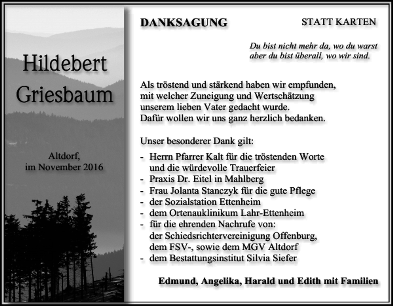 <p>STATT KARTEN</p><p>DANKSAGUNG</p><p>Hildebert<br />Griesbaum</p><p>Du bist nicht mehr da, wo du warst<br />aber du bist überall, wo wir sind.</p><p>Als tröstend und stärkend haben wir empfunden,<br />mit welcher Zuneigung und Wertschätzung<br />unserem lieben Vater gedacht wurde.<br />Dafür wollen wir uns ganz herzlich bedanken.<br />Unser besonderer Dank gilt:</p><p>Altdorf,<br />im November 2016</p><p>- Herrn Pfarrer Kalt für die tröstenden Worte<br />und die würdevolle Trauerfeier<br />- Praxis Dr. Eitel in Mahlberg<br />- Frau Jolanta Stanczyk für die gute Pflege<br />- der Sozialstation Ettenheim<br />- dem Ortenauklinikum Lahr-Ettenheim<br />- für die ehrenden Nachrufe von:<br />der Schiedsrichtervereinigung Offenburg,<br />dem FSV-, sowie dem MGV Altdorf<br />- dem Bestattungsinstitut Silvia Siefer<br />Edmund, Angelika, Harald und Edith mit Familien</p>