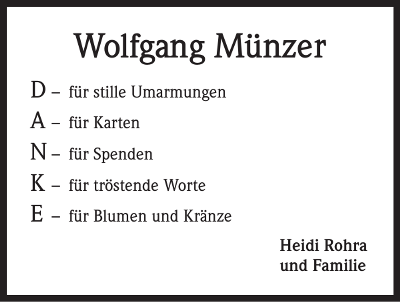 <p>Wolfgang Münzer<br />D – für stille Umarmungen<br />A – für Karten<br />N – für Spenden<br />K – für tröstende Worte<br />E – für Blumen und Kränze<br />Heidi Rohra<br />und Familie</p>