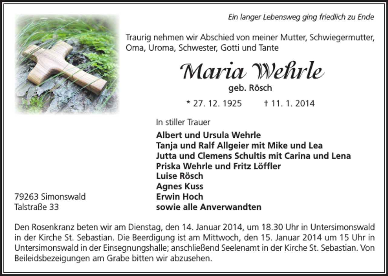 <p>Ein langer Lebensweg ging friedlich zu Ende</p><p>Traurig nehmen wir Abschied von meiner Mutter, Schwieger­mutter,<br />Oma, Uroma, Schwester, Gotti und Tante</p><p>Maria Wehrle<br />geb. Rösch</p><p>* 27. 12. 1925</p><p>79263 Simonswald<br />Talstraße 33</p><p>† 11. 1. 2014</p><p>In stiller Trauer<br />Albert und Ursula Wehrle<br />Tanja und Ralf Allgeier mit Mike und Lea<br />Jutta und Clemens Schultis mit Carina und Lena<br />Priska Wehrle und Fritz Löffler<br />Luise Rösch<br />Agnes Kuss<br />Erwin Hoch<br />sowie alle Anverwandten</p><p>Den Rosenkranz beten wir am Dienstag, den 14. Januar 2014, um 18.30 Uhr in Unter­simonswald<br />in der Kirche St. Sebastian. Die Beerdigung ist am Mittwoch, den 15. Januar 2014 um 15 Uhr in<br />Untersimonswald in der Einsegnungshalle; anschließend Seelenamt in der Kirche St. Sebastian. Von<br />Beileidsbezeigungen am Grabe bitten wir abzusehen.</p>